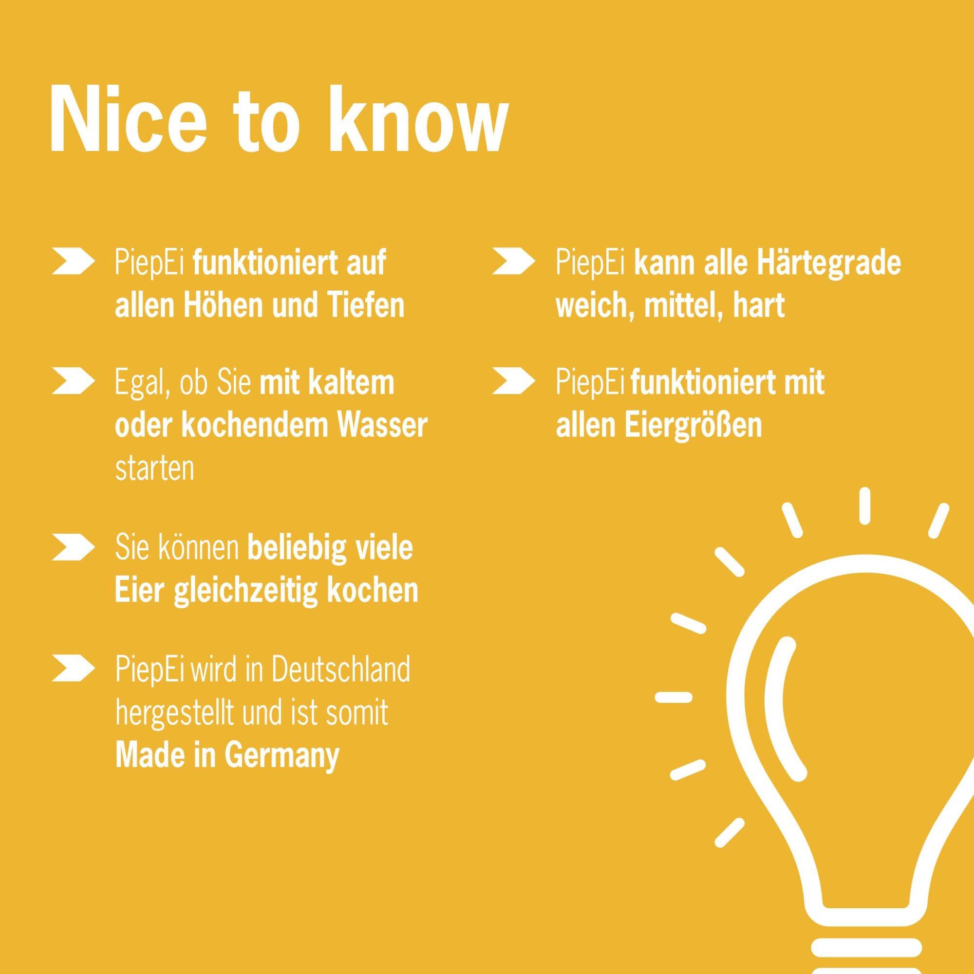 Nice to know

- PiepEi funktioniert auf allen Höhen und Tiefen
- PiepEi kann alle Härtegrade weich, mittel, hart
- Egal, ob Sie mit kaltem oder kochendem Wasser starten
- PiepEi funktioniert mit allen Eiergrößen
- Sie können beliebig viele Eier gleichzeitig kochen
- PiepEi wird in Deutschland hergestellt und ist somit Made in Germany