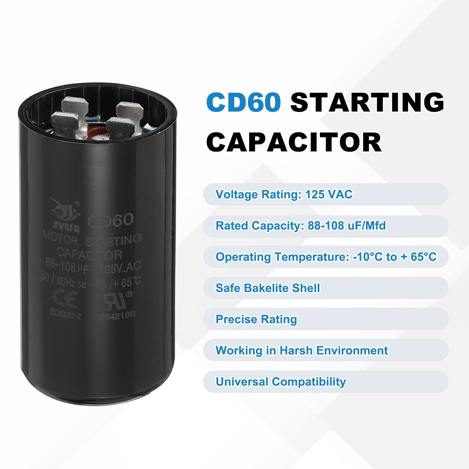 CD60 STARTING CAPACITOR  
JYUR CD60 MOTOR STARTING CAPACITOR  
88-108 uF/Mfd  
125V AC  
50/60Hz  
-10°C to +65°C  
CE IR EC80252-2 E942198  

Voltage Rating: 125 VAC  
Rated Capacity: 88-108 uF/Mfd  
Operating Temperature: -10°C to +65°C  
Safe Bakelite Shell  
Precise Rating  
Working in Harsh Environment  
Universal Compatibility