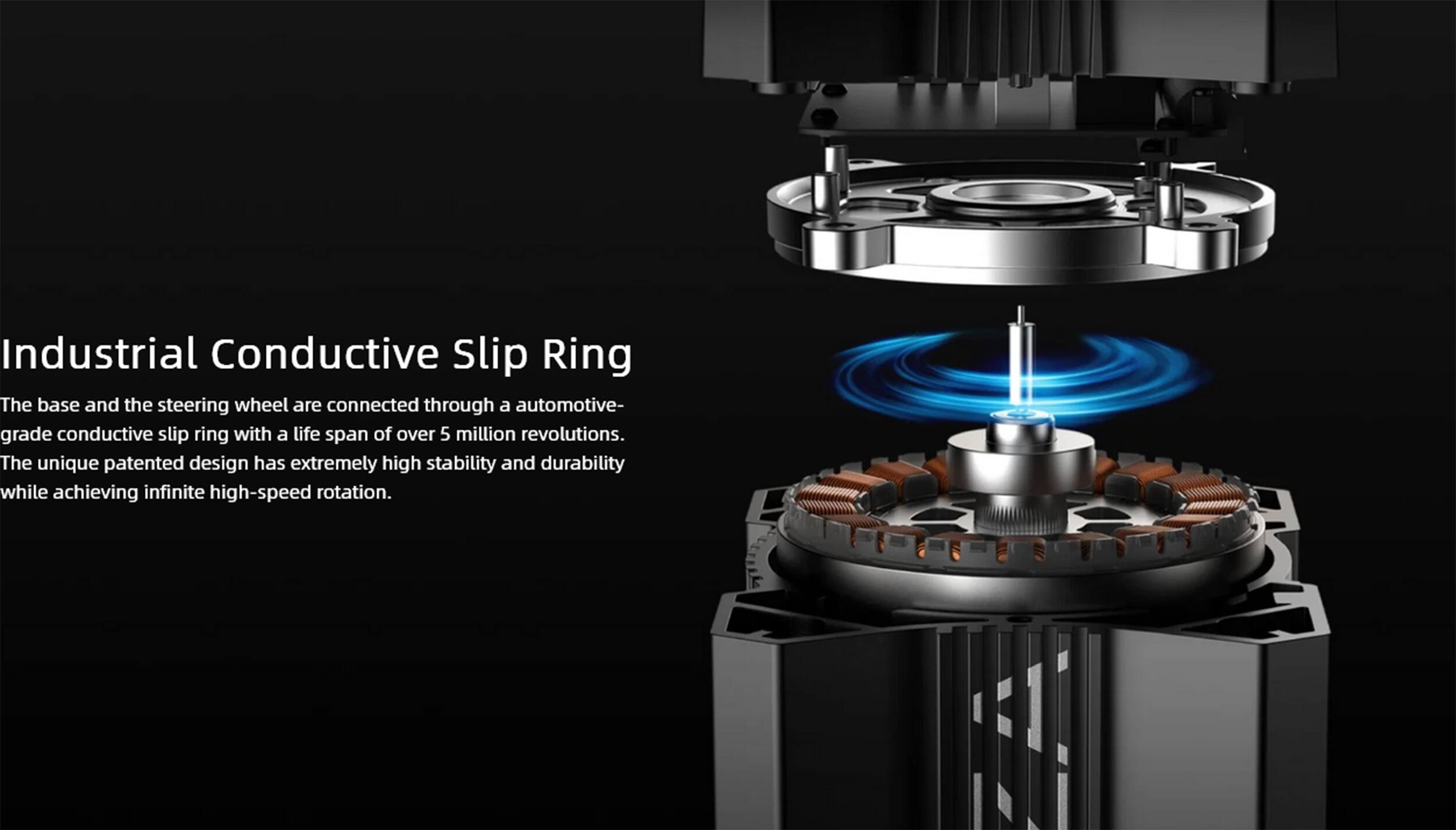 Industrial Conductive Slip Ring

The base and the steering wheel are connected through a automotive-grade conductive slip ring with a life span of over 5 million revolutions. The unique patented design has extremely high stability and durability while achieving infinite high-speed rotation.
