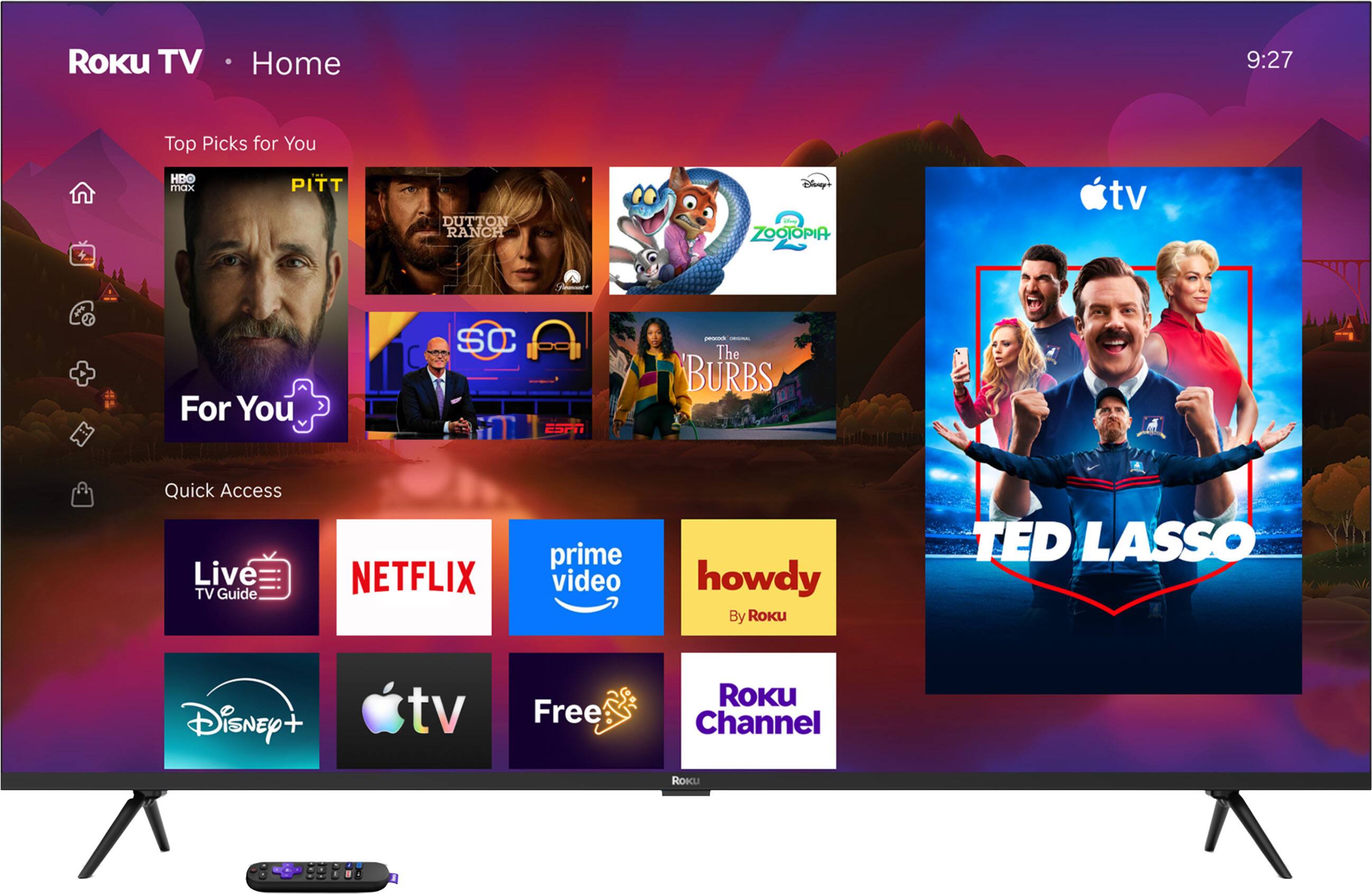 Roku TV  
Home  
9:27  
Top Picks for You  
HBO max  
PITT  
DUTTON RANCH  
Disney's ZOOTOPIA  
For You  
SC  
prrcom ORIGINAL The BURBS  
Quick Access  
Live TV Guide  
NETFLIX  
prime video  
howdy By Roku  
TED LASSO  
Disney+  
tv  
Free  
ROKU Channel