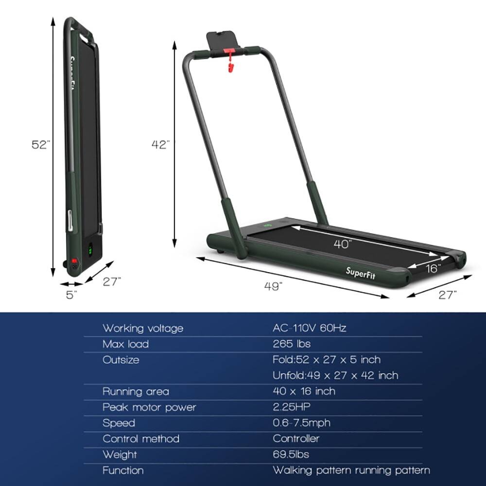 52" x 42" x 5"  
SuperFit 16"  
Working voltage: AC 110V 60Hz  
Max load: 265 lbs  
Outsize: Fold: 52" x 27" x 5" inch  
Unfold: 49" x 27" x 42" inch  
Running area: 40" x 16"  
Peak motor power: 2.25HP  
Speed: 0.6-7.5mph  
Control method: Controller  
Weight: 69.5lbs  
Function: Walking pattern running pattern