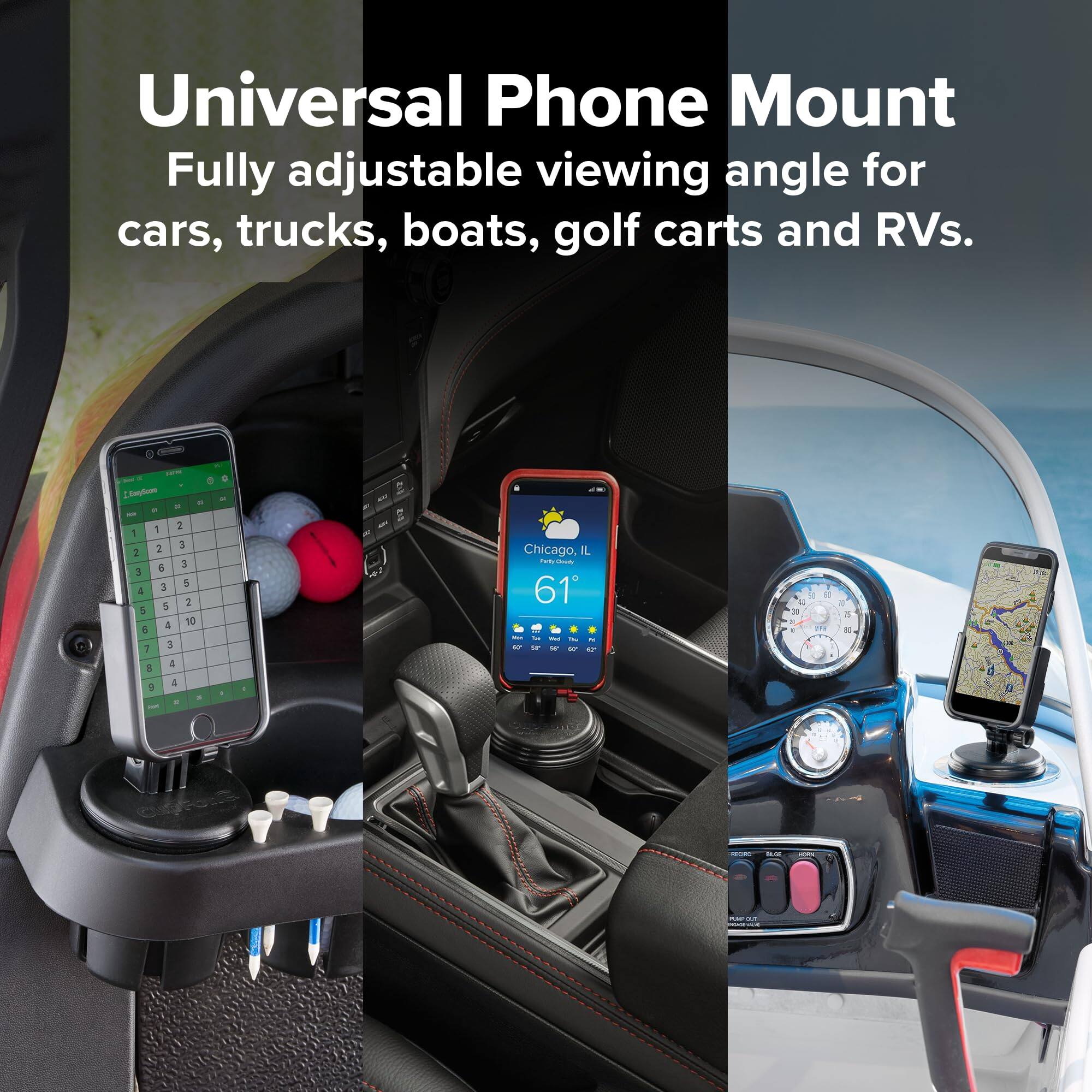 Universal Phone Mount  
Fully adjustable viewing angle for cars, trucks, boats, golf carts and RVs.  

EnmySours DE 18 - 1 2 1 2 3 2 6 3 3 3 5 4 5 2 5 4 10 5 7 3 8 4 4  
Chicago, L Party-Douty 61  
DE & 1 9 10  
75 18  
3  
cupForte  
REDRO  
COLOR  
NIMPOU M