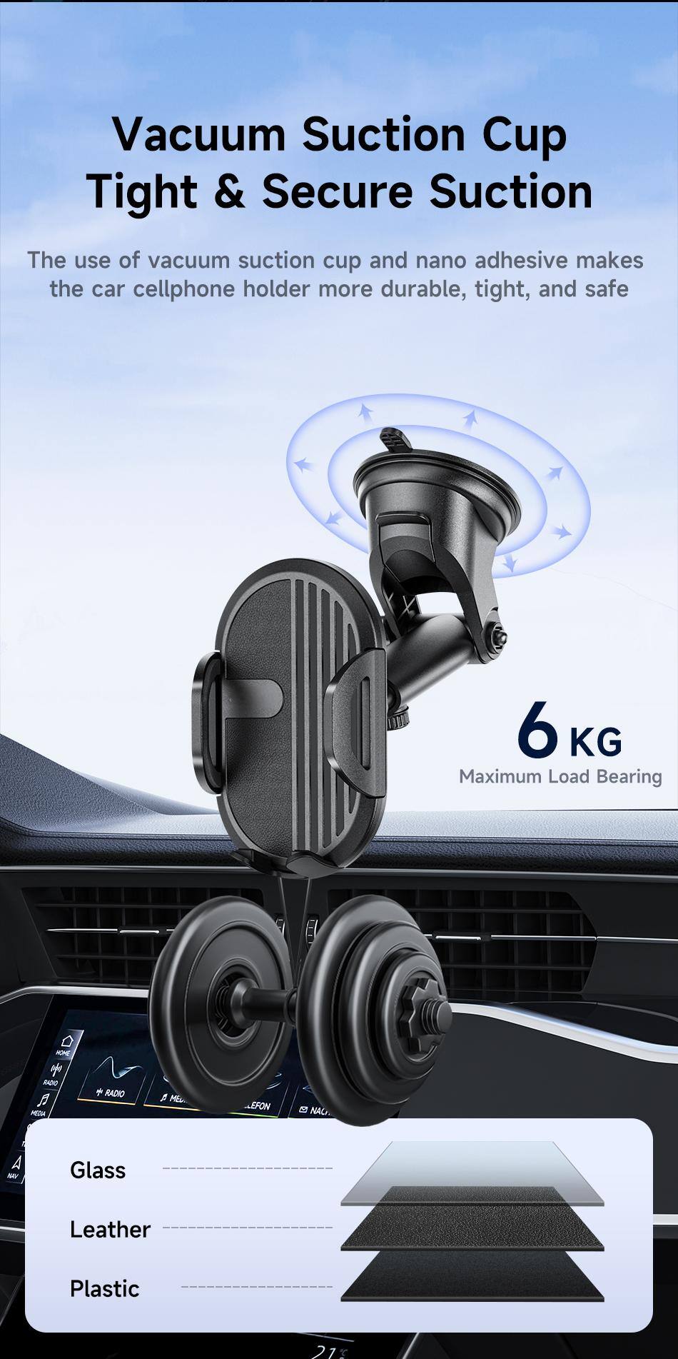 Vacuum Suction Cup  
Tight & Secure Suction  

The use of vacuum suction cup and nano adhesive makes the car cellphone holder more durable, tight, and safe  

6 KG  
Maximum Load Bearing  

Glass  
Leather  
Plastic