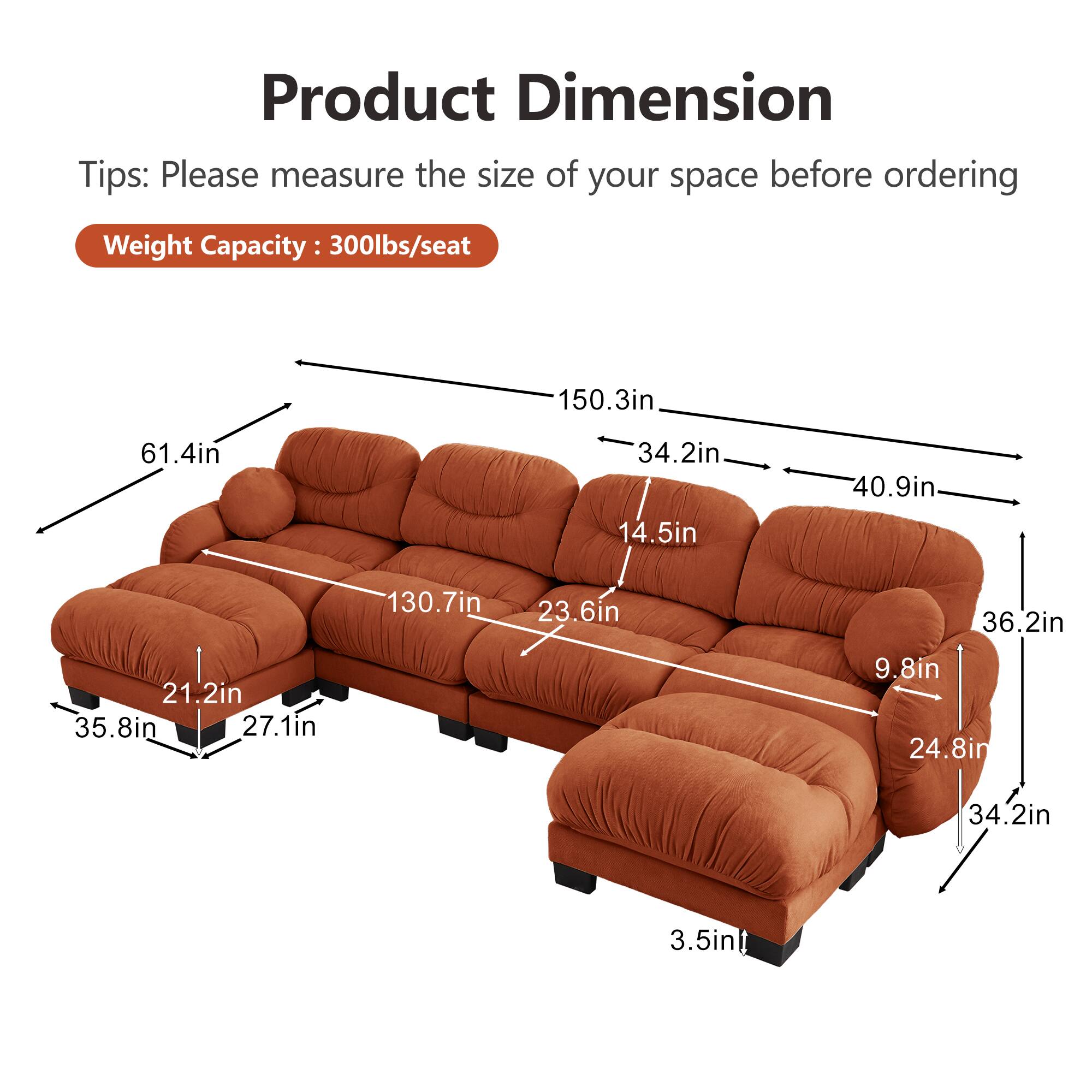 Product Dimension Tips: Please measure the size of your space before ordering  
Weight Capacity: 300lbs/seat  

- 150.3in  
- 61.4in  
- 34.2in  
- 14.5in  
- 40.9in  
- 130.7in  
- 23.6in  
- 36.2in  
- 21.2in  
- 35.8in  
- 27.1in  
- 9.8in  
- 24.8in  
- 34.2in  
- 3.5in
