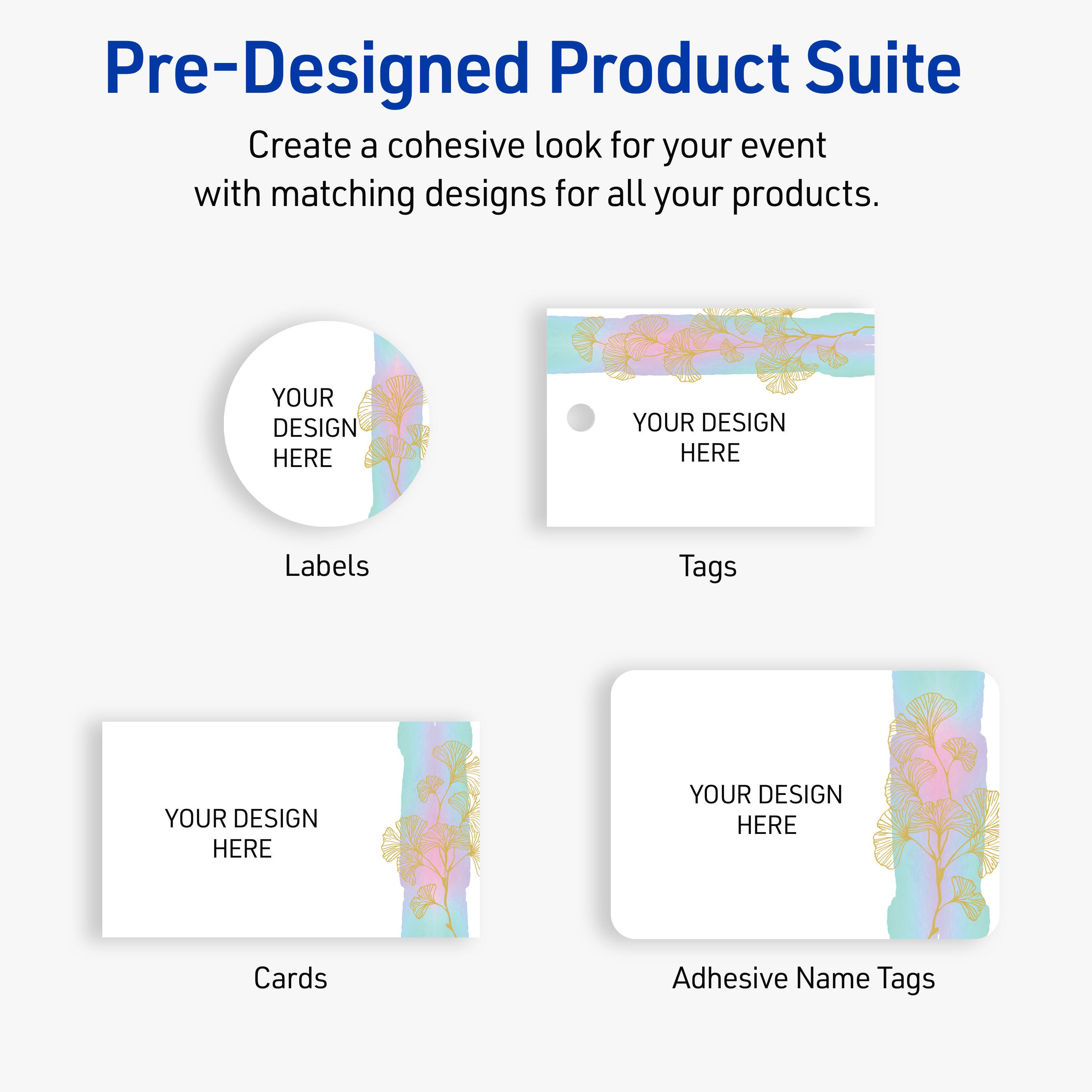 Pre-Designed Product Suite

Create a cohesive look for your event with matching designs for all your products.

Labels
YOUR DESIGN HERE

Tags
YOUR DESIGN HERE

Cards
YOUR DESIGN HERE

Adhesive Name Tags
YOUR DESIGN HERE