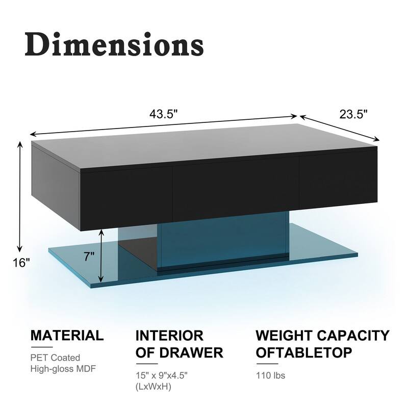 Dimensions
43.5"
23.5"
16"
7"

MATERIAL
PET Coated
High-gloss MDF

INTERIOR OF DRAWER
15" X 9"x4.5" (LxWxH)

WEIGHT CAPACITY OF TABLETOP
110 lbs