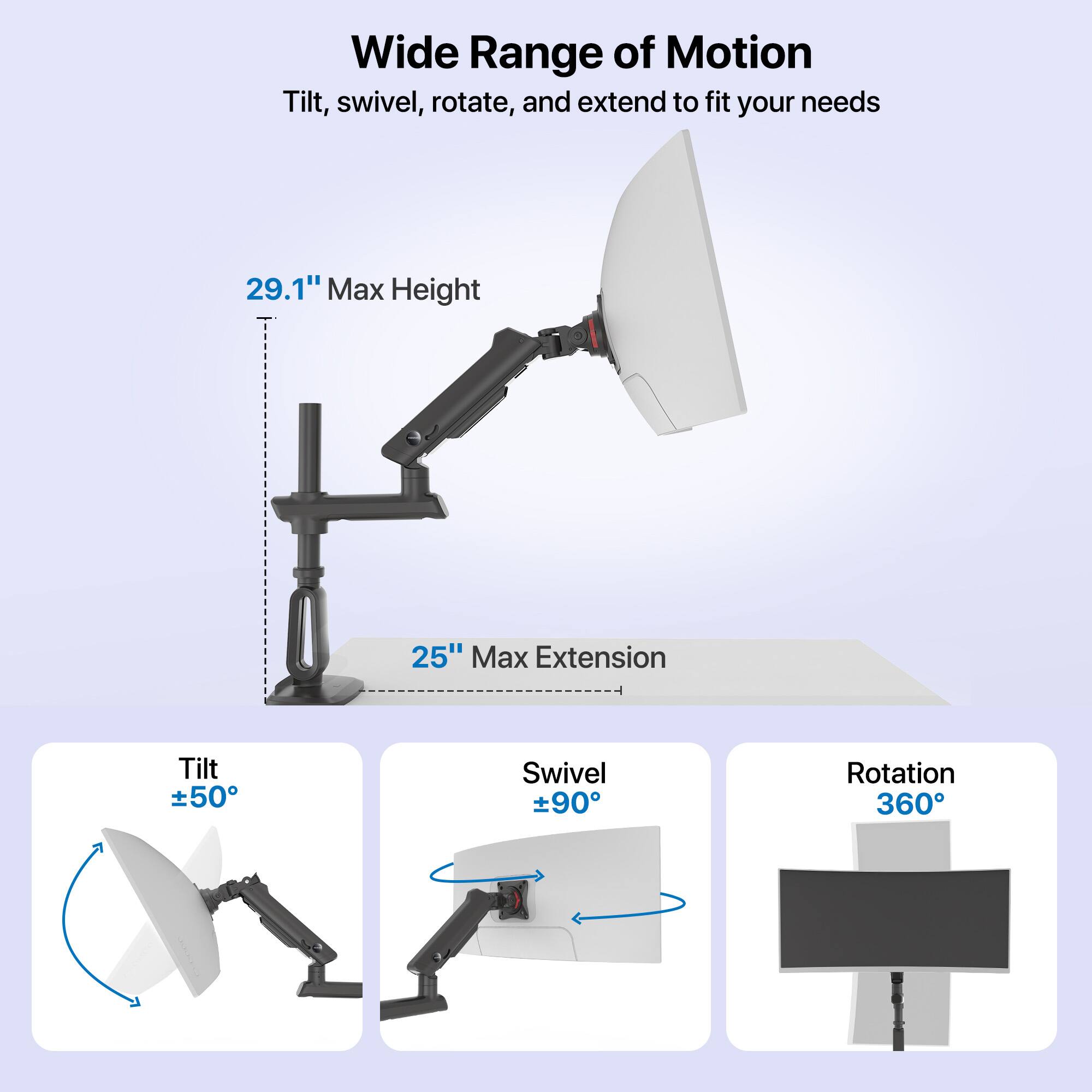 Wide Range of Motion: Tilt, Swivel, Rotate, and Extend to Fit Your Needs. 29.1" Max Height, 25" Max Extension. Tilt: 50° Swivel: 90° Rotation: 360°