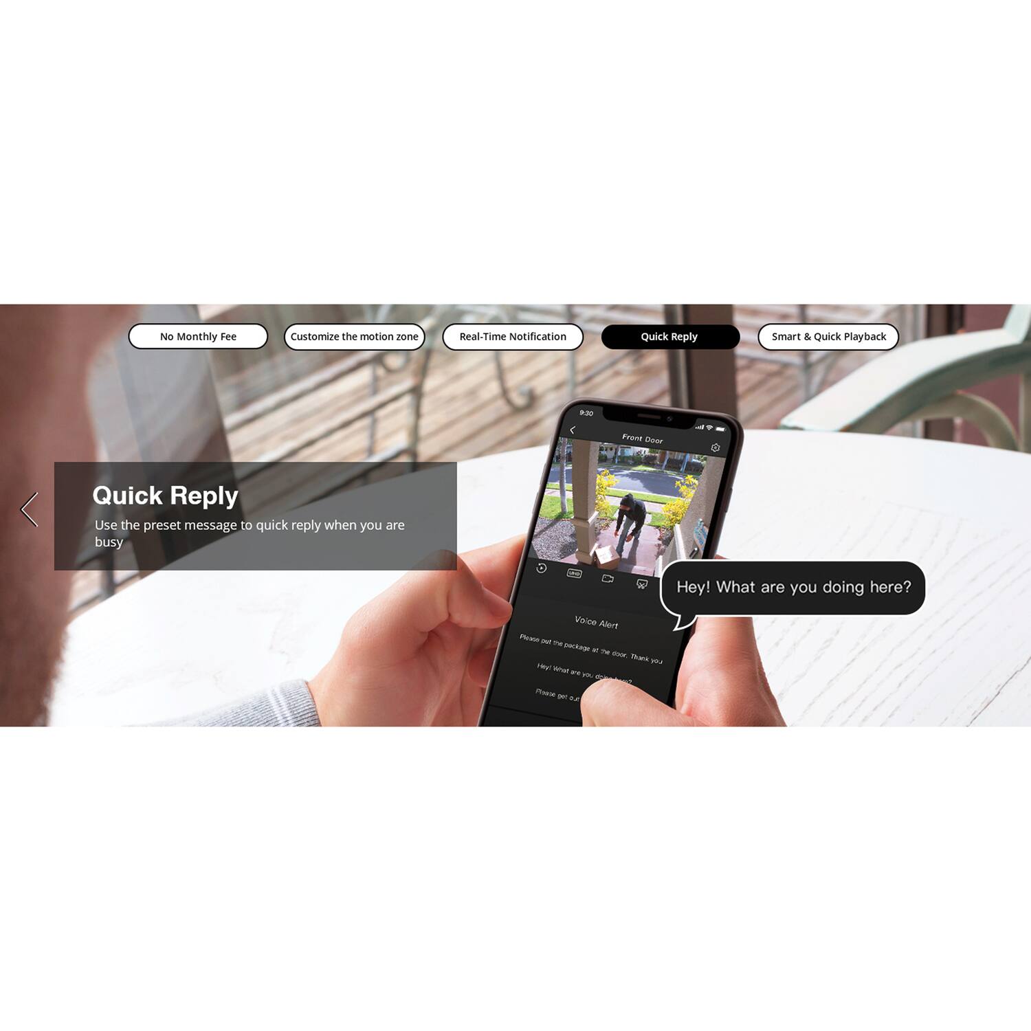 No Monthly Fee  
Customize the motion zone  
Real-Time Notification  
Quick Reply  
Smart & Quick Playback  

Quick Reply  
Use the preset message to quick reply when you are busy  

Hey! What are you doing here?