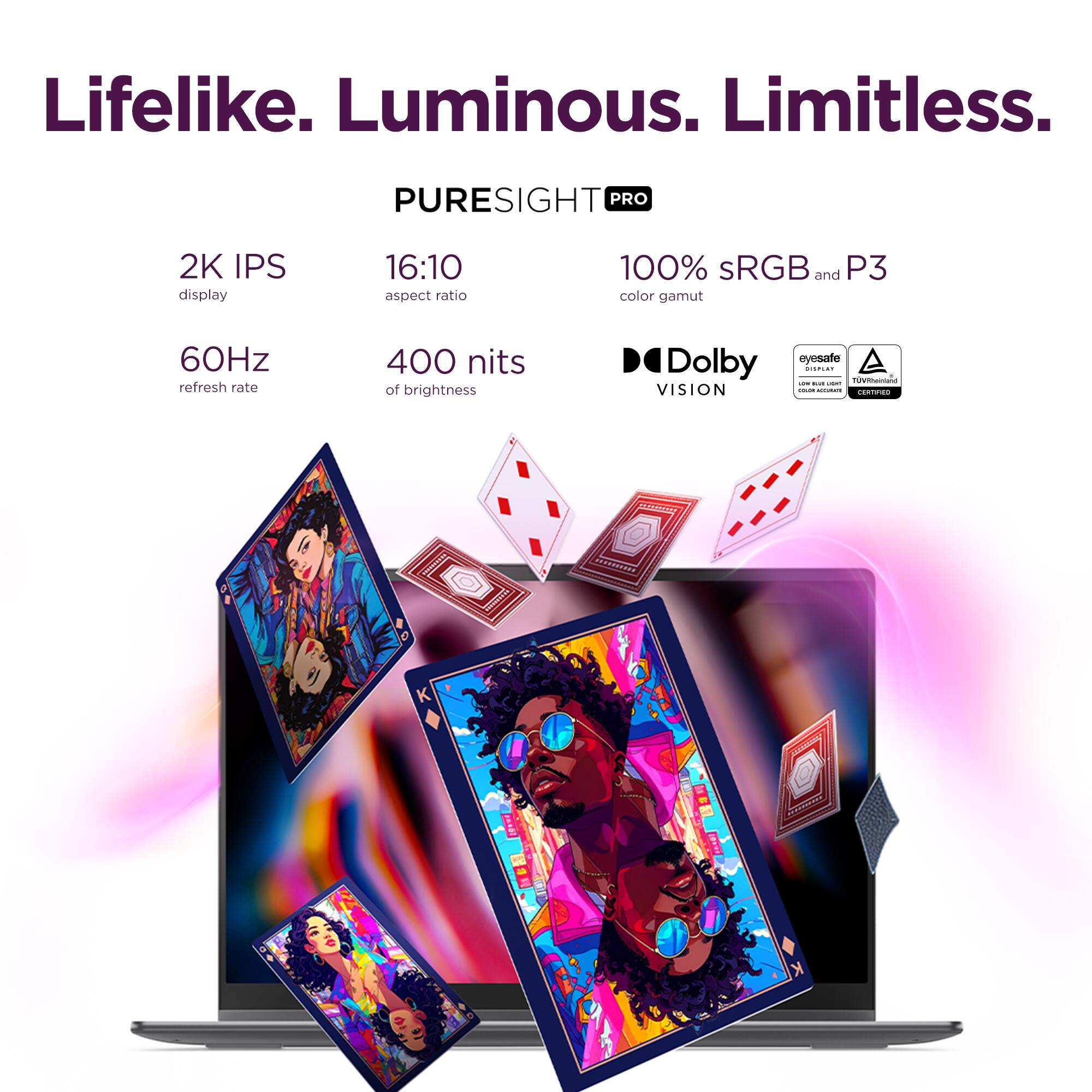 Lifelike. Luminous. Limitless.

PURESIGHT PRO

2K IPS display  
16:10 aspect ratio  
100% sRGB and P3 color gamut  
60Hz refresh rate  
400 nits of brightness  
Dolby VISION  
eyesafe