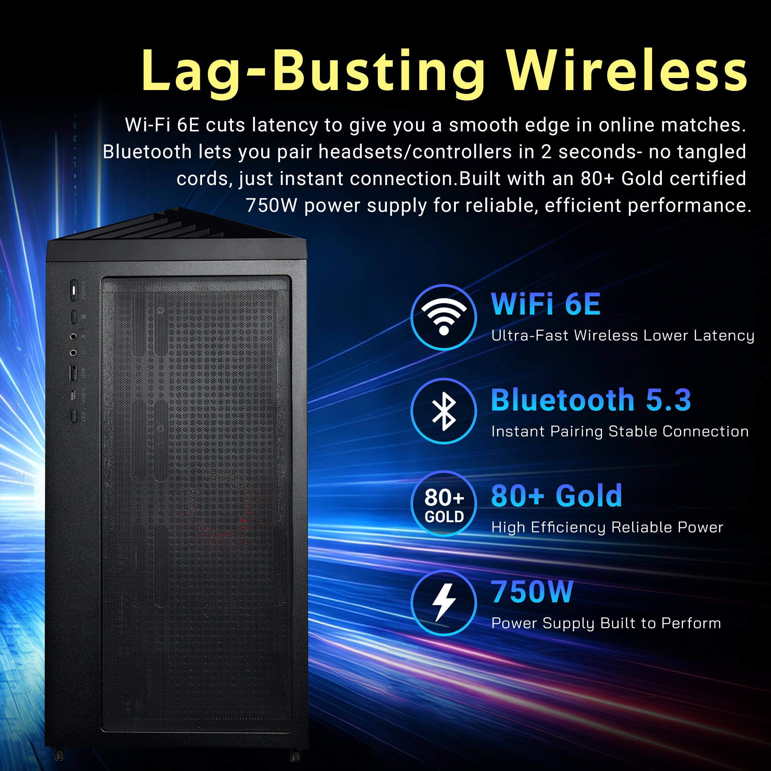 Lag-Busting Wireless  
Wi-Fi 6E cuts latency to give you a smooth edge in online matches. Bluetooth lets you pair headsets/controllers in 2 seconds- no tangled cords, just instant connection. Built with an 80+ Gold certified 750W power supply for reliable, efficient performance.

WiFi 6E  
Ultra-Fast Wireless Lower Latency

Bluetooth 5.3  
Instant Pairing Stable Connection

80+ Gold  
High Efficiency Reliable Power

750W  
Power Supply Built to Perform