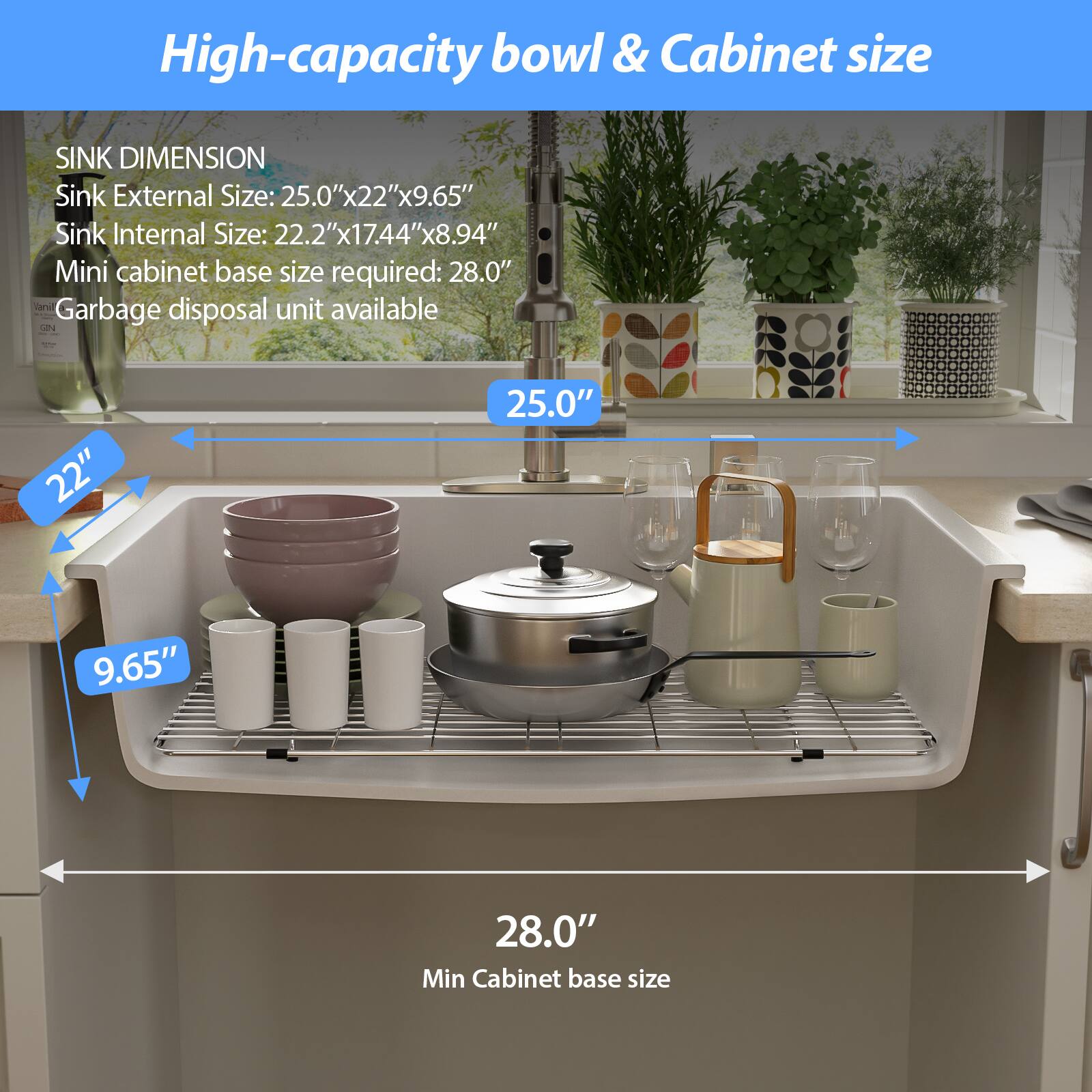 High-capacity bowl & Cabinet size

SINK DIMENSION
Sink External Size: 25.0"x22"x9.65"
Sink Internal Size: 22.2"x17.44"x8.94"
Mini cabinet base size required: 28.0"
Garbage disposal unit available

25.0"
22"
9.65"
28.0"
Min Cabinet base size