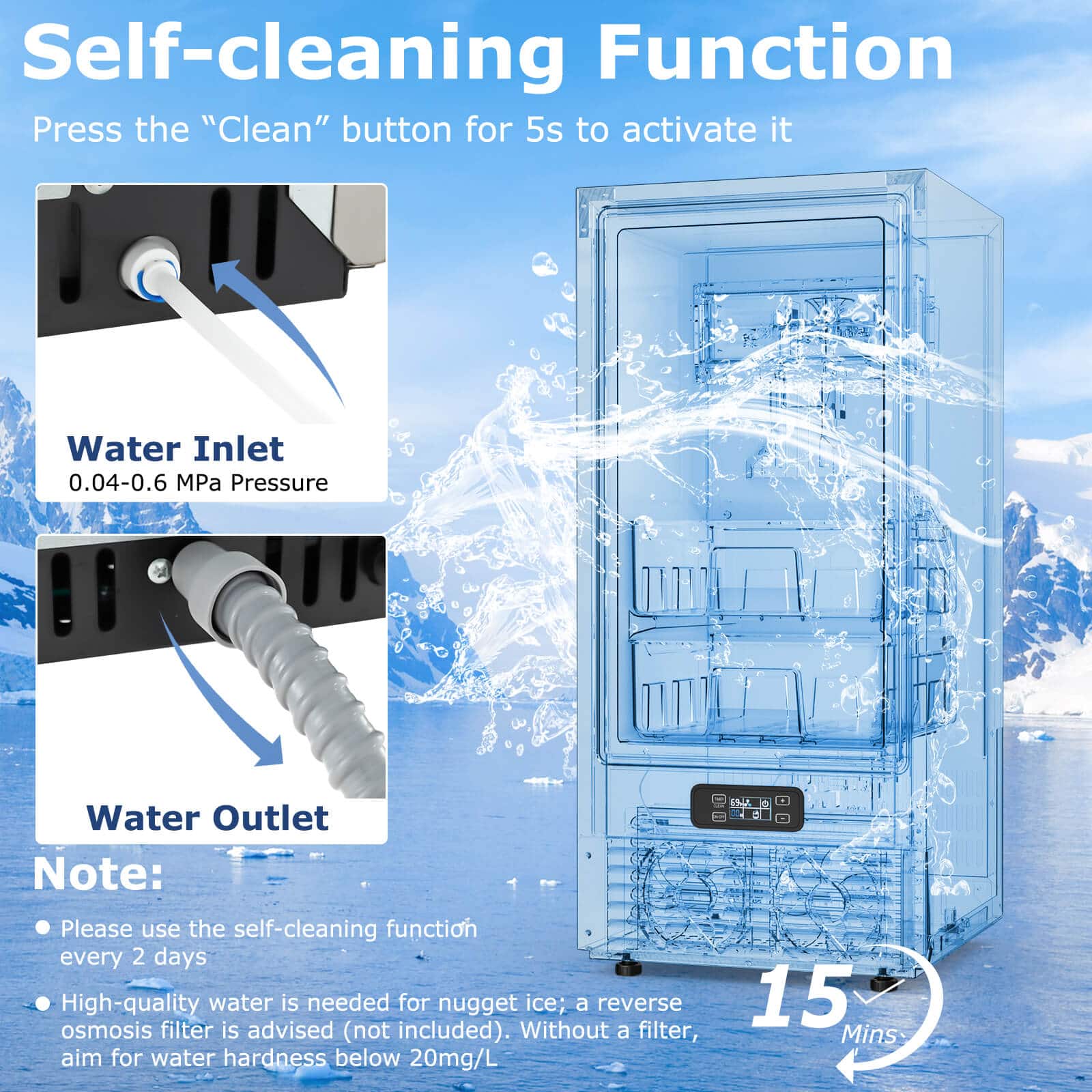 Self-cleaning Function: Press the "Clean" button for 5 seconds to activate it.
Water Inlet: 0.04-0.6 MPa Pressure
Water Outlet: Note: Please use the self-cleaning function every 2 days.
High-quality water is needed for nugget ice; a reverse osmosis filter is advised (not included).
Without a filter, aim for water hardness below 20mg/L.
15 Mins.