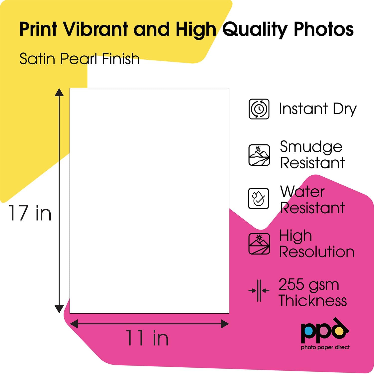 Print Vibrant and High Quality Photos  
Satin Pearl Finish  

17 in  
11 in  

- Instant Dry  
- Smudge Resistant  
- Water Resistant  
- High Resolution  
- 255 gsm Thickness  

ppd  
photo paper direct