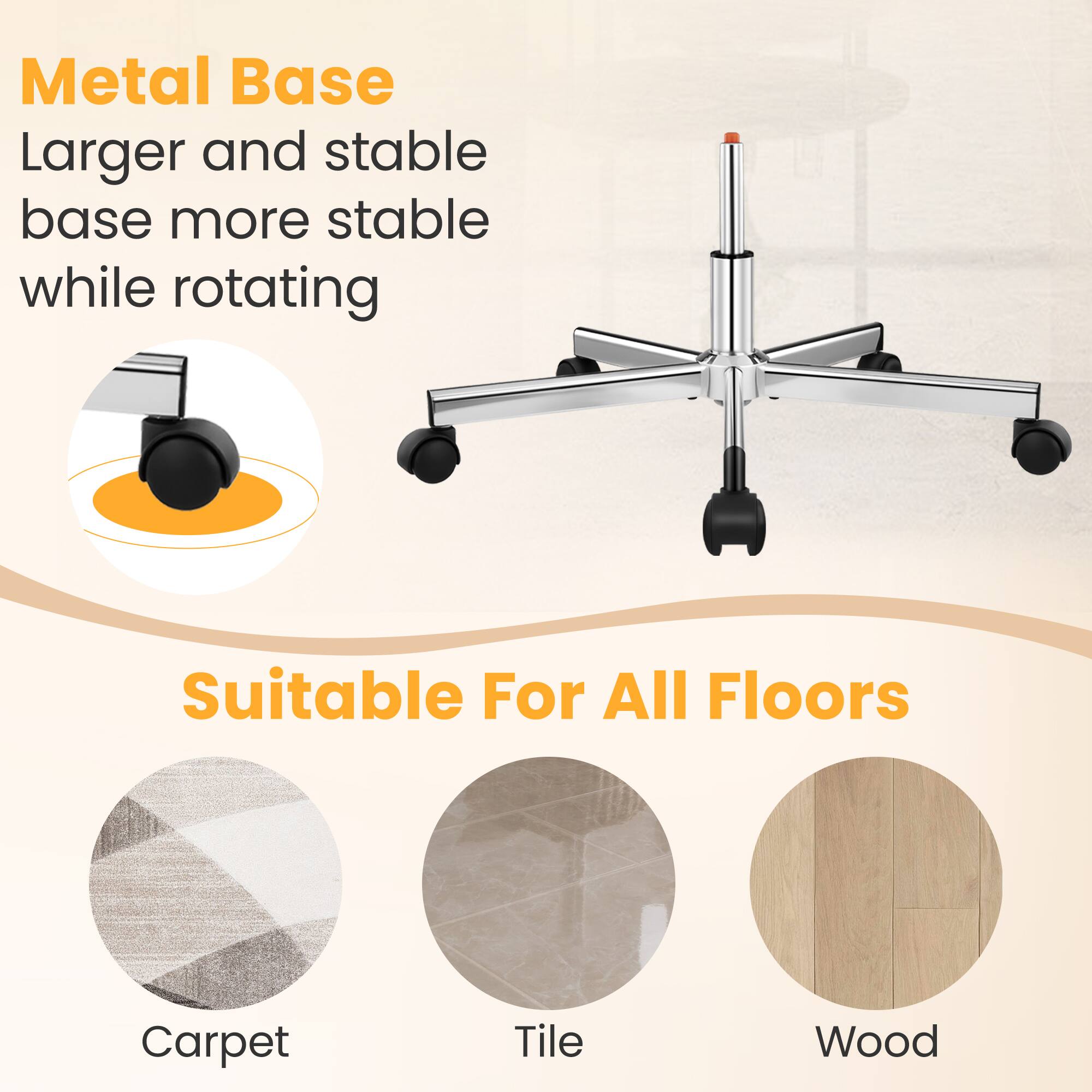 Metal Base  
Larger and stable base more stable while rotating  

Suitable For All Floors  
Carpet  
Tile  
Wood