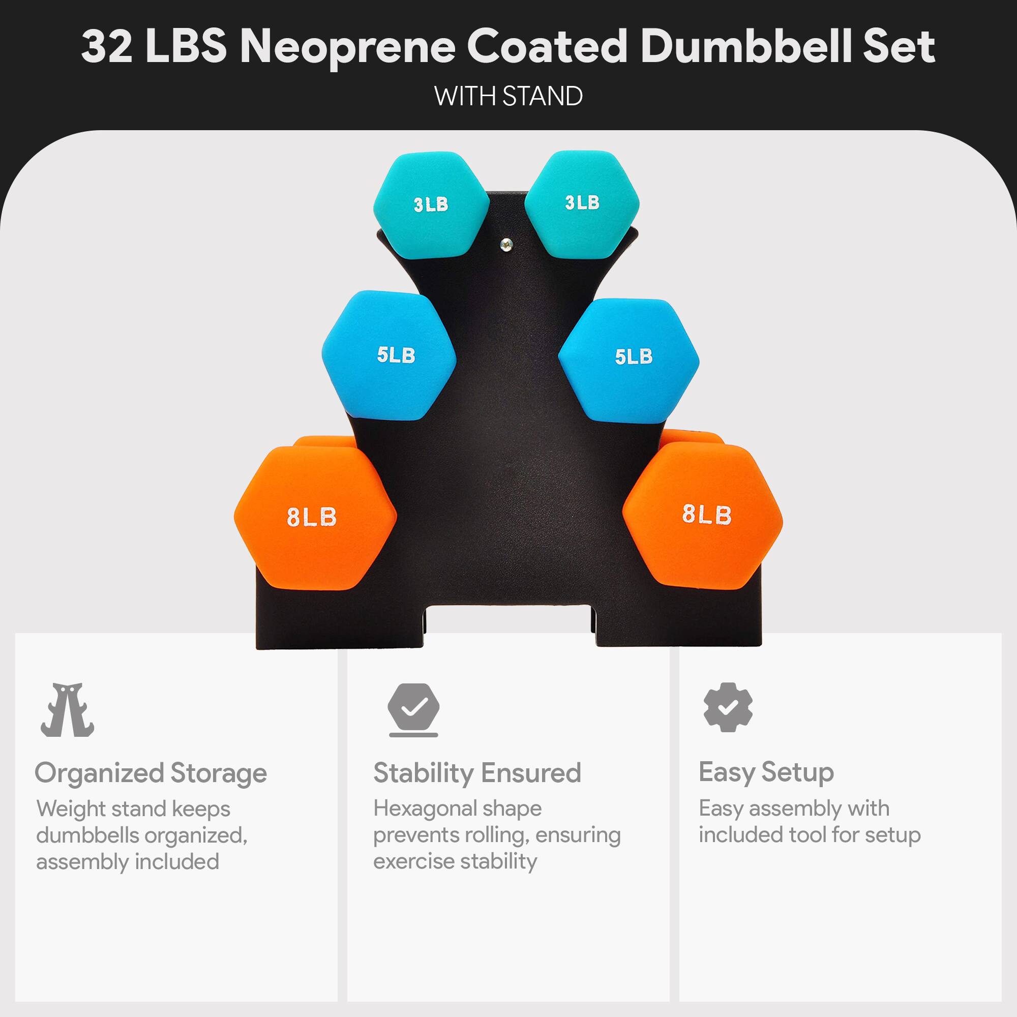 32 LBS Neoprene Coated Dumbbell Set WITH STAND

3LB 3LB 5LB 5LB 8LB 8LB

Organized Storage
Weight stand keeps dumbbells organized, assembly included

Stability Ensured
Hexagonal shape prevents rolling, ensuring exercise stability

Easy Setup
Easy assembly with included tool for setup
