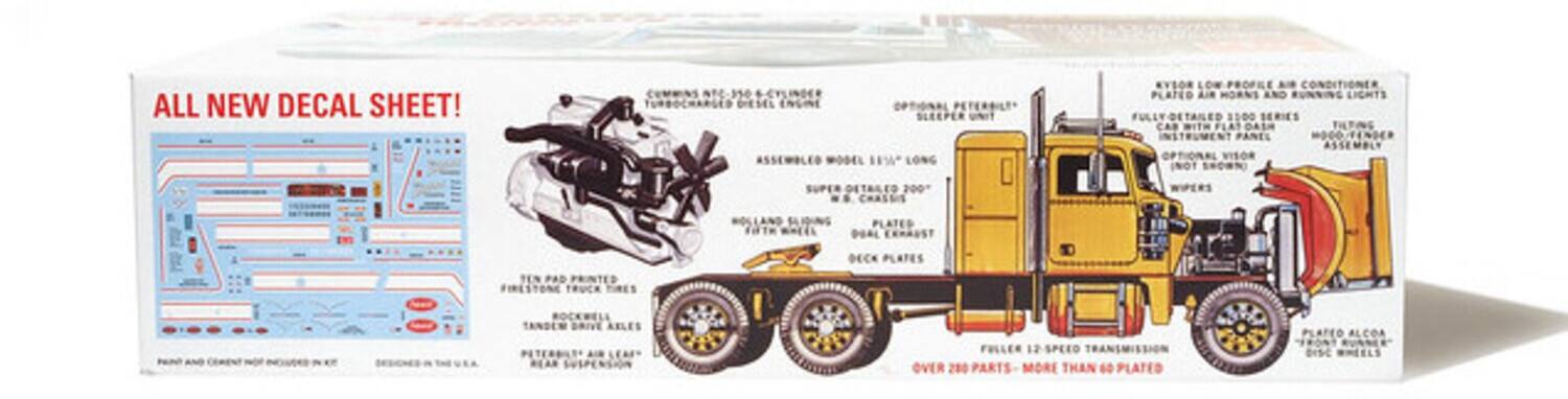 ALL NEW DECAL SHEET!  
NTC-350 340 - CYLINDER TURBOCHARGED DIESEL ENGINE  
OPTIONAL PETERBILT SLEEPER UNIT  
ASSEMBLED WOOD MODEL "W" LONG  
EYE-SORE LOW PROFILE  
CONDITIONER  
PLATED  
LIE MORNS AND RUNNING LIGHTS  
FULLY DETAILED  
FULLY B500 SERIES CAB WITH LATOASM TILTING INSTRUMENT PANEL ASSEMBLY  
OPTIONAL VISOR  
SUPER DETAILED 200" CHASSIS  
WIPERS  
SLIDING PLATED  
MEDL DOOR  
CRAUST TEN PAD PRINTED  
FIRESTONE TRUCK TIRES  
DECK PLATES  
BOCKWELL TANDEM DRIVE AXLES  
PETERBILT AIR RIDE  
FULLER 12 SPEED  
OVER 280 PARTS  
MORE THAN 60 PLATED  
ALCOA TRONT  
HEELS