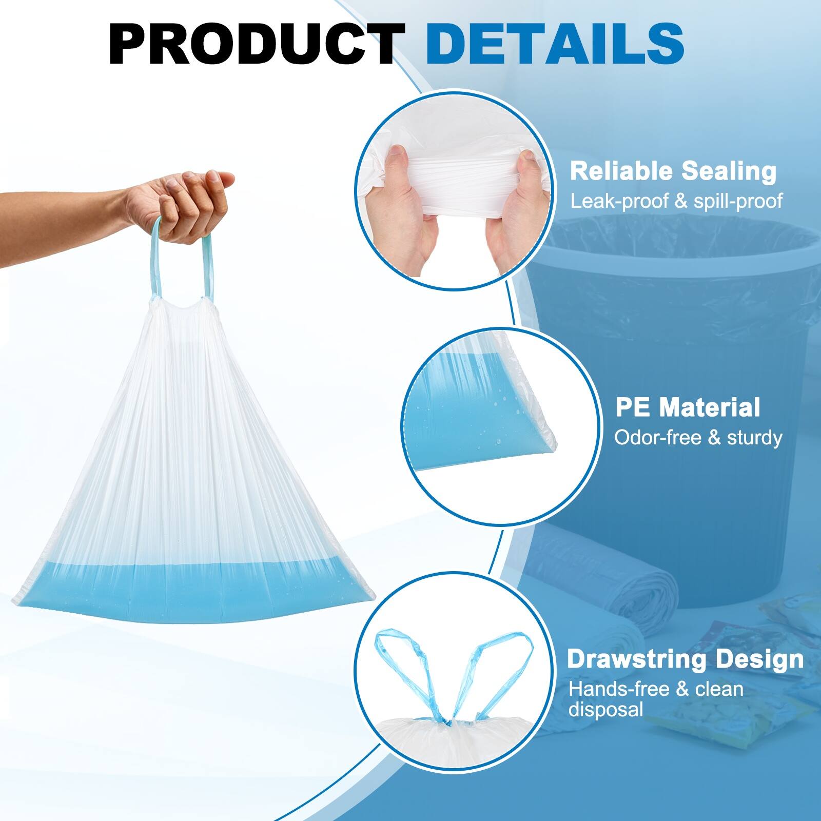 PRODUCT DETAILS

- Reliable Sealing
  - Leak-proof & spill-proof

- PE Material
  - Odor-free & sturdy

- Drawstring Design
  - Hands-free & clean disposal