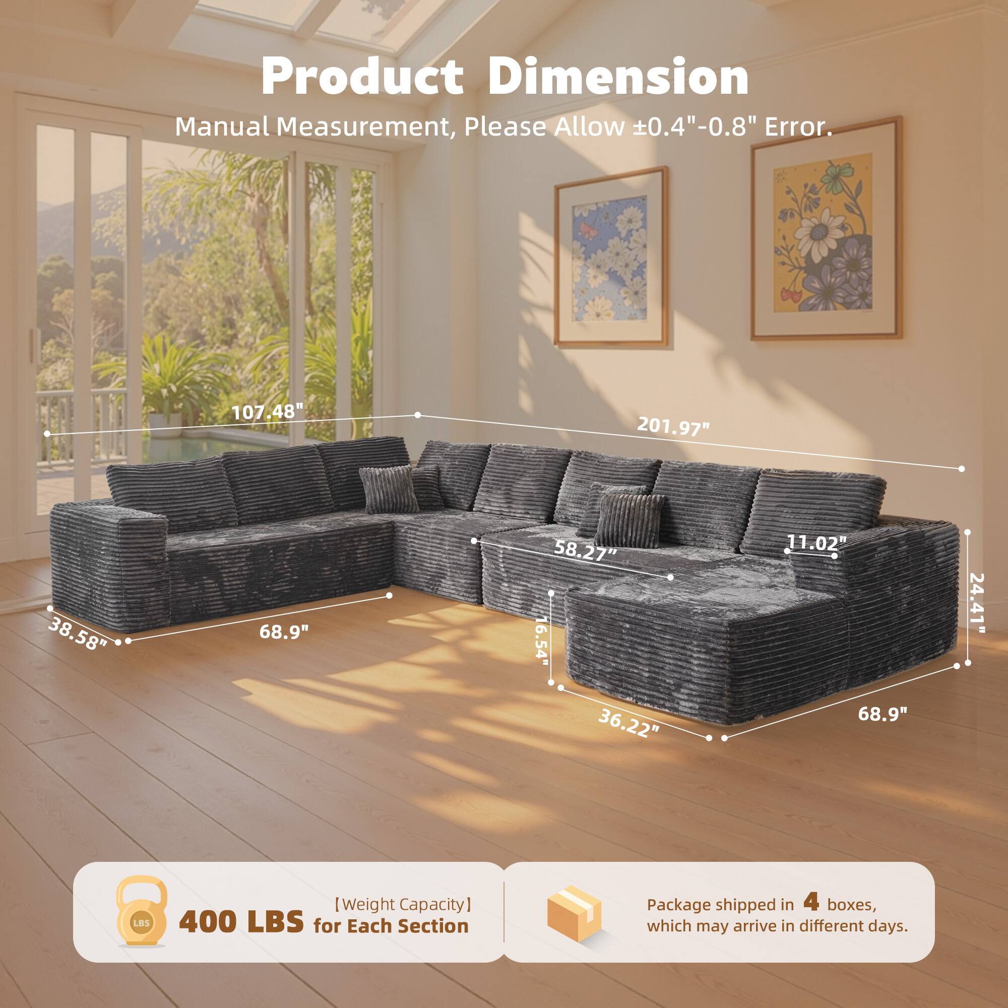 Product Dimension  
Manual Measurement, Please Allow ±0.4"-0.8" Error.  

107.48"  
201.97"  
38.58"  
68.9"  
58.27"  
16.54"  
36.22"  
11.02"  
68.9"  
24.41"  

[Weight Capacity]  
400 LBS for Each Section  

Package shipped in 4 boxes, which may arrive in different days.