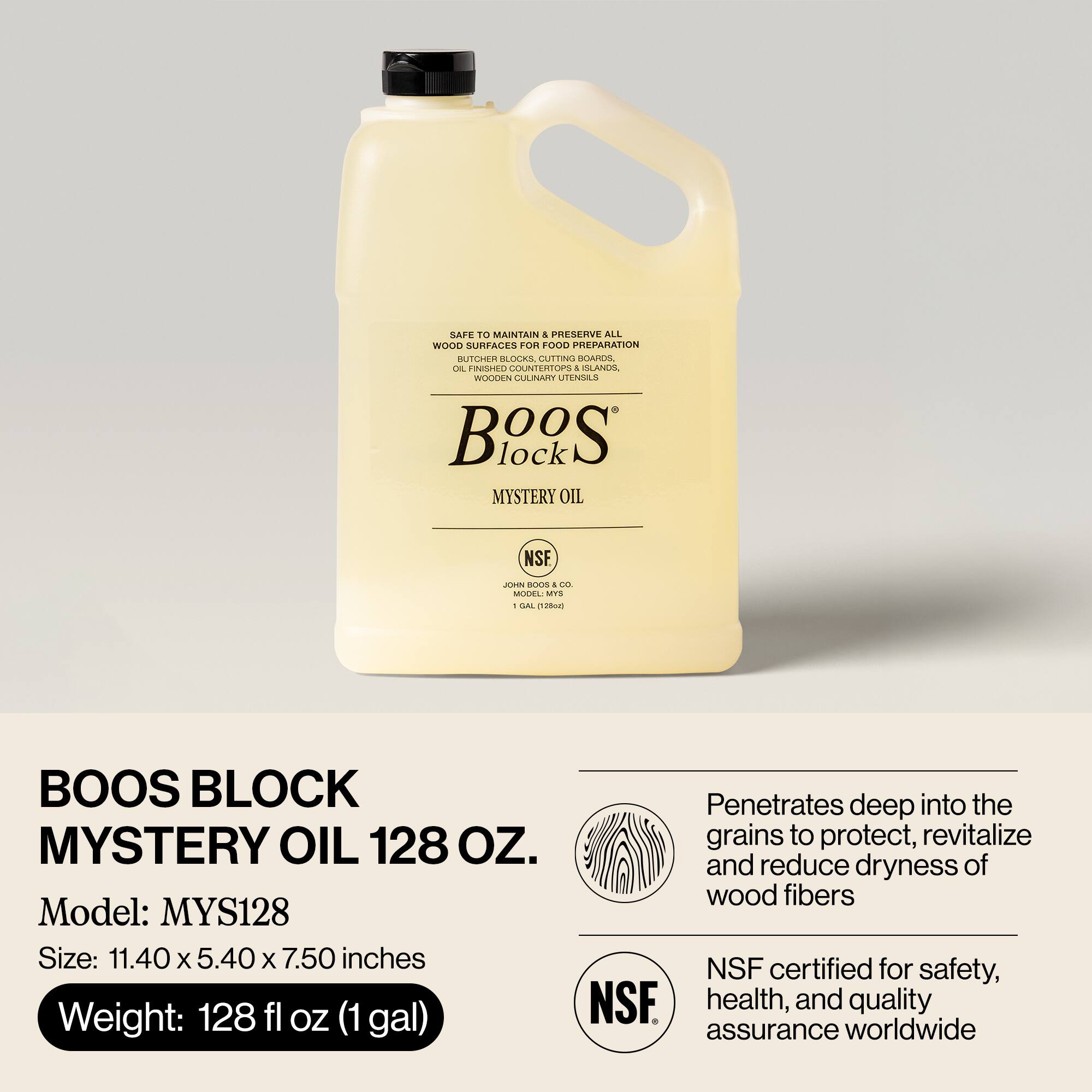 BOOS BLOCK MYSTERY OIL 128 OZ.

Model: MYS128

Size: 11.40 x 5.40 x 7.50 inches

Weight: 128 fl oz (1 gal)

SAFE TO MAINTAIN & PRESERVE ALL WOOD SURFACES FOR FOOD PREPARATION
- OIL-FINISHED COUNTERTOPS & ISLANDS
- WOODEN CUTLERY
- CUTTING BOARDS
- UTENSILS

Penetrates deep into the grains to protect, revitalize and reduce dryness of wood fibers

NSF certified for safety, health, and quality assurance worldwide