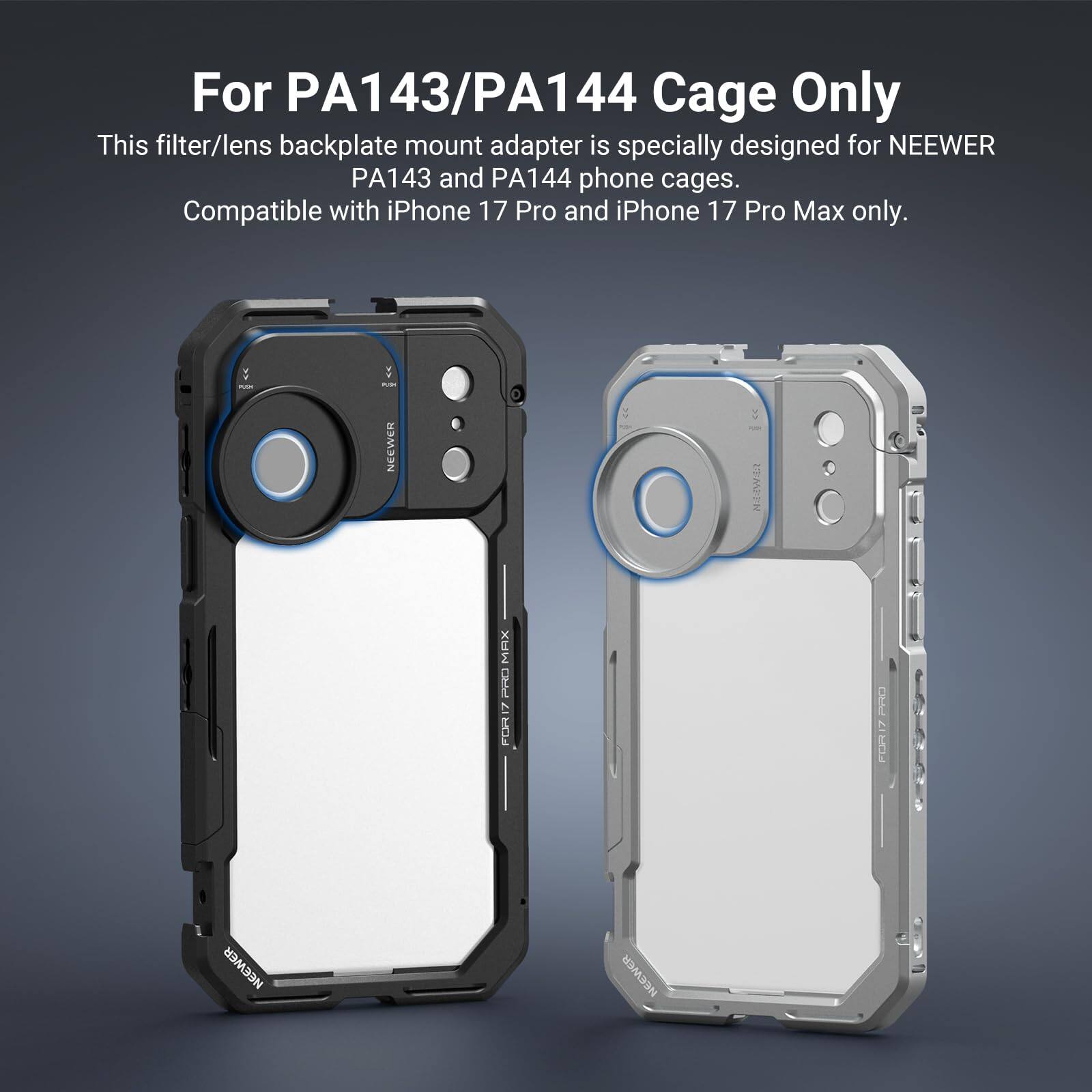 For PA143/PA144 Cage Only

This filter/lens backplate mount adapter is specially designed for NEEWER PA143 and PA144 phone cages. Compatible with iPhone 17 Pro and iPhone 17 Pro Max only.