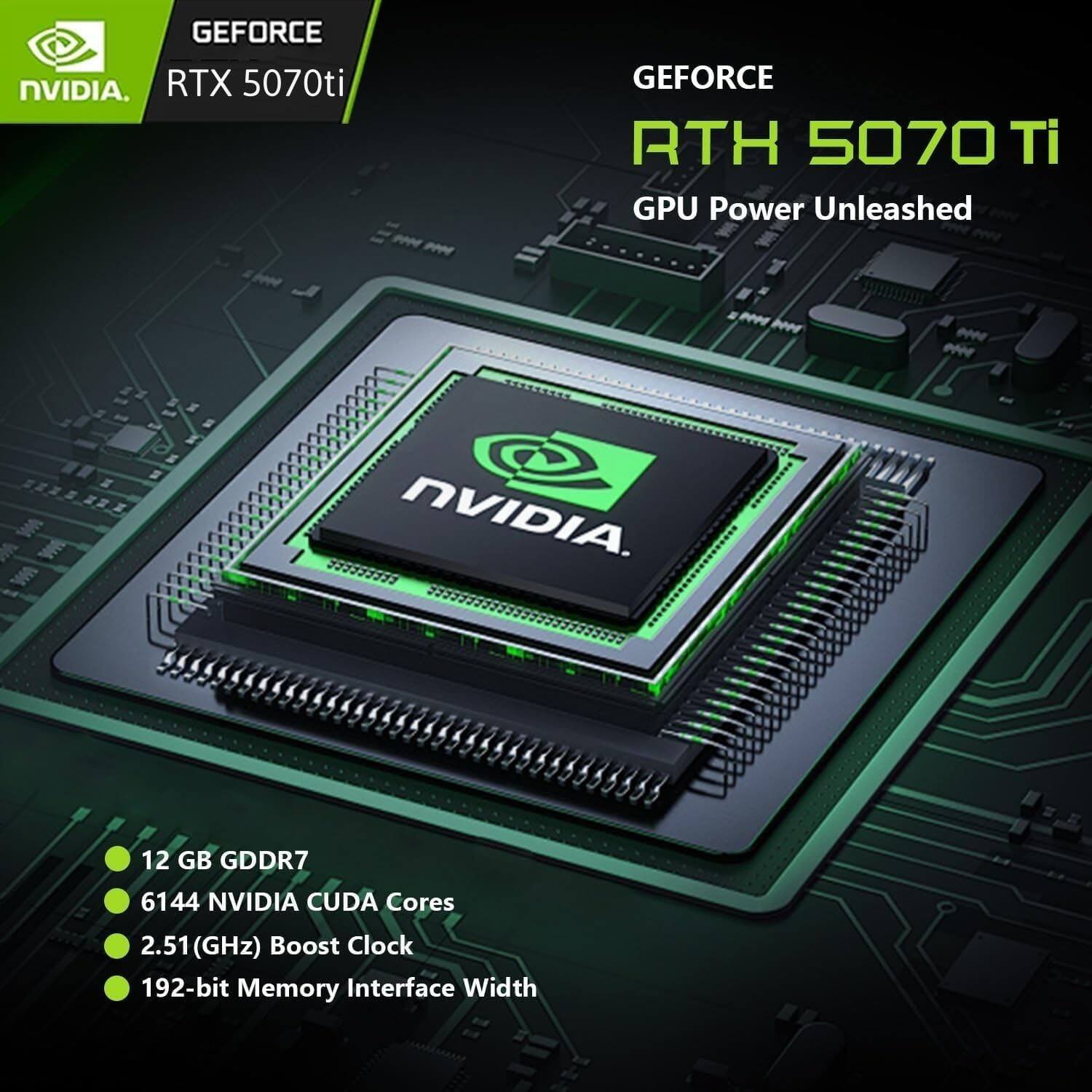GEFORCE NVIDIA RTX 5070ti  
GEFORCE RTX 5070 Ti  
GPU Power Unleashed  

12 GB GDDR7  
6144 NVIDIA CUDA Cores  
2.51 GHz Boost Clock  
192-bit Memory Interface Width