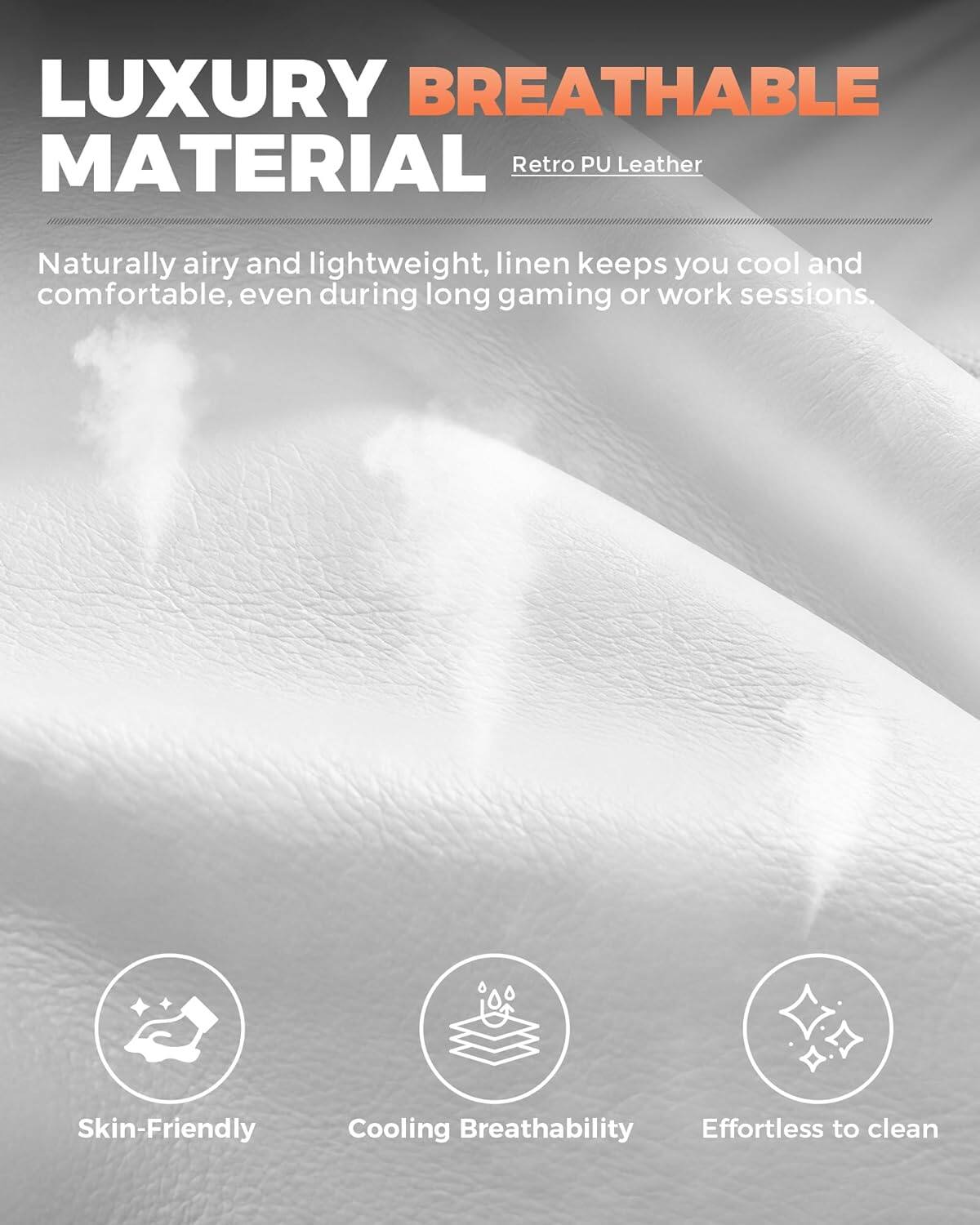 LUXURY BREATHABLE MATERIAL  
Retro PU Leather  

Naturally airy and lightweight, linen keeps you cool and comfortable, even during long gaming or work sessions.  

Skin-Friendly  
Cooling Breathability  
Effortless to clean