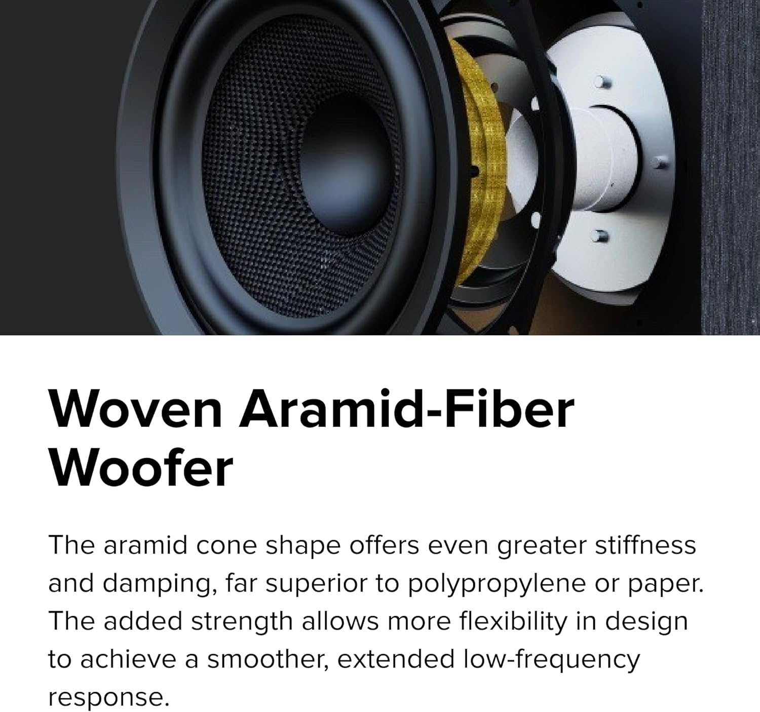 Woven Aramid-Fiber Woofer

The aramid cone shape offers even greater stiffness and damping, far superior to polypropylene or paper. The added strength allows more flexibility in design to achieve a smoother, extended low-frequency response.