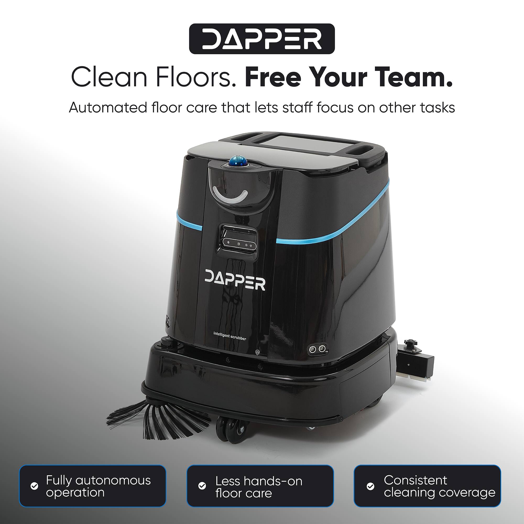 DAPPER  
Clean Floors. Free Your Team.  
Automated floor care that lets staff focus on other tasks  

DAPPER  
Intelligent scrubber  
Fully autonomous operation  
Less hands-on floor care  
Consistent cleaning coverage