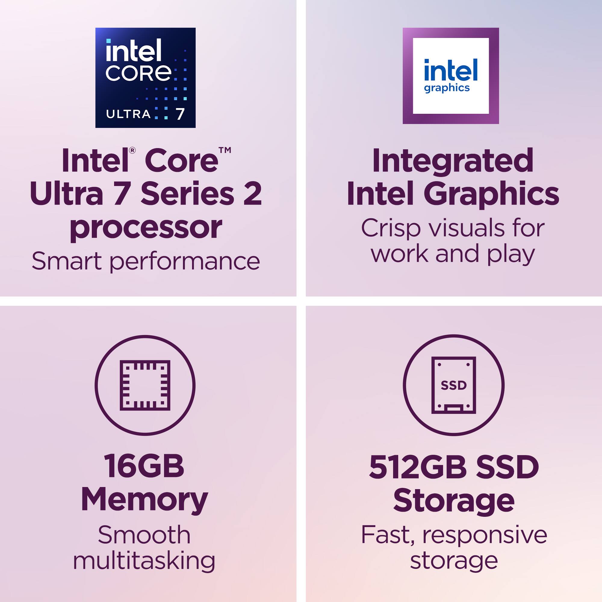 - Intel Core Ultra 7 Series 2 processor
  - Smart performance

- Integrated Intel Graphics
  - Crisp visuals for work and play

- 16GB Memory
  - Smooth multitasking

- 512GB SSD Storage
  - Fast, responsive storage