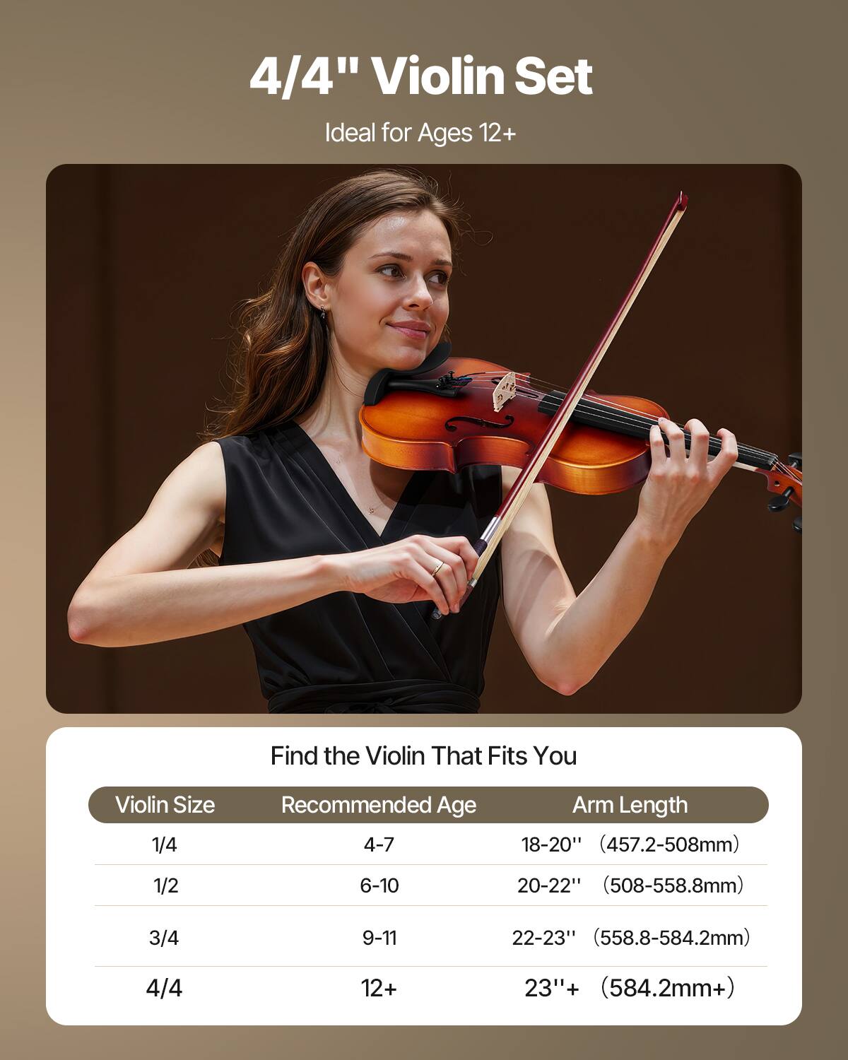 4/4" Violin Set  
Ideal for Ages 12+  

Find the Violin That Fits You  

| Violin Size | Recommended Age | Arm Length |
|------------|----------------|------------|
| 1/4        | 4-7            | 18-20" (457.2-508mm) |
| 1/2        | 6-10           | 20-22" (508-558.8mm) |
| 3/4        | 9-11           | 22-23" (558.8-584.2mm) |
| 4/4        | 12+            | 23"+ (584.2mm+) |