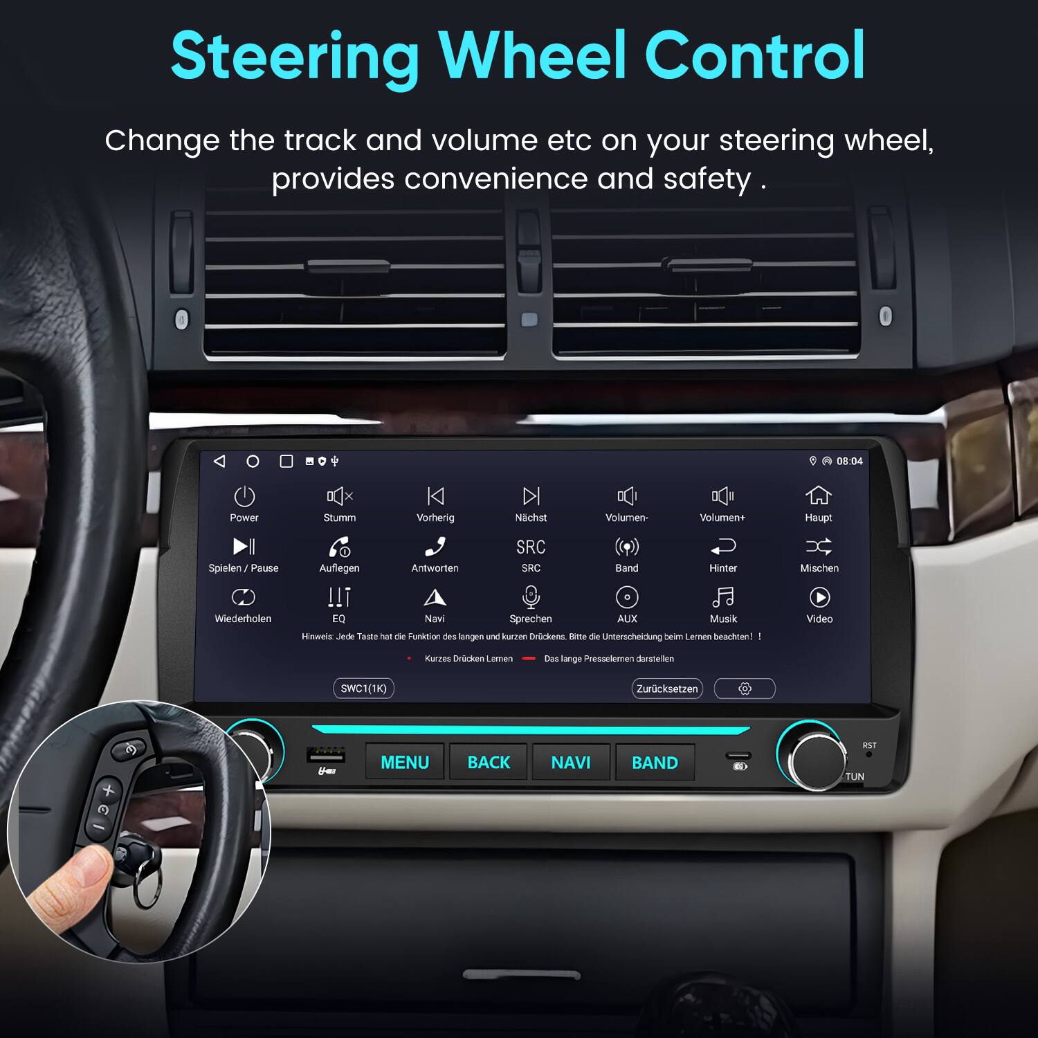 Steering Wheel Control  
Change the track and volume etc on your steering wheel, provides convenience and safety.

0 A 08:04  
Power  
Stumm  
Vorherig  
Nächst  
Volumen-  
Volumen+  
Haupt  
Spielen/Pause  
Auflegen  
Antworten  
SRC  
SRC  
Band  
Hinter  
Mischen  
Wiederholen  
EQ  
Navi  
Sprechen  
AUX  
Musik  
Jede Taste not die Funktion des langen und kurzen Drückens! Bitte die Unterscheidung beim Lernen beachten!  
Video  
Kurzes Drücken Lernen  
Das lange Pressemelden darstellen  
SWC1(1K)  
Zurücksetzen  
You  
MENU  
BACK  
NAVI  
BAND  
RST  
TUN