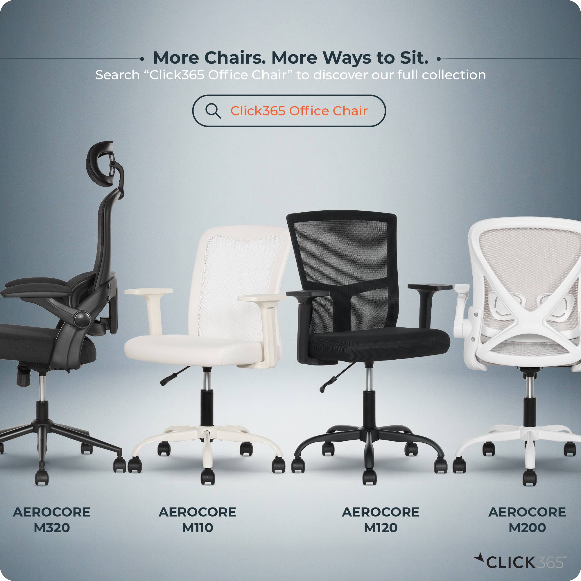 More Chairs. More Ways to Sit.  
Search "Click365 Office Chair" to discover our full collection  

Click365 Office Chair  
AEROCORE M320  
AEROCORE M110  
AEROCORE M120  
AEROCORE M200  

CLICK365