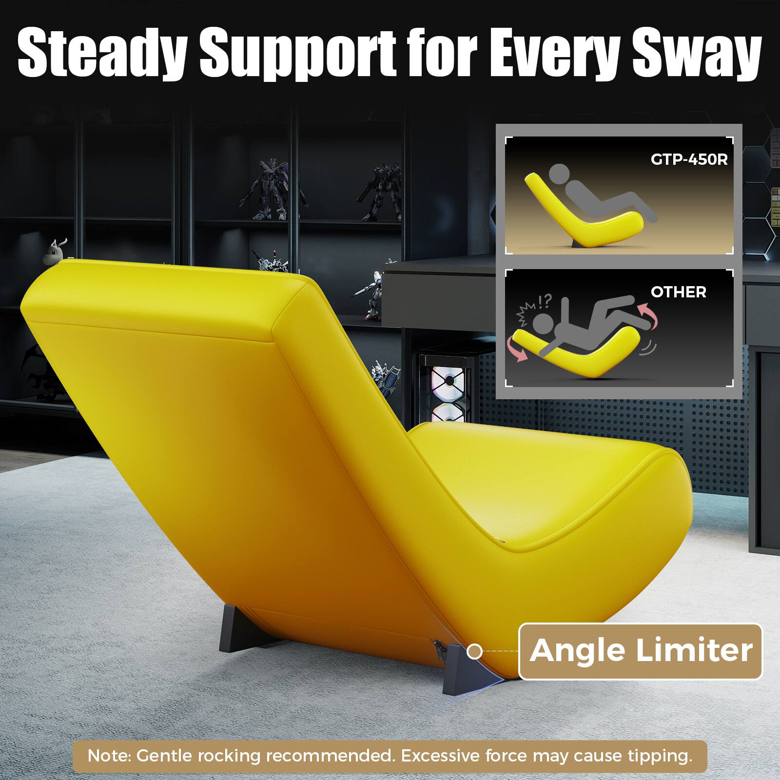Steady Support for Every Sway GTP-450R

OTHER

Angle Limiter

Note: Gentle rocking recommended. Excessive force may cause tipping.