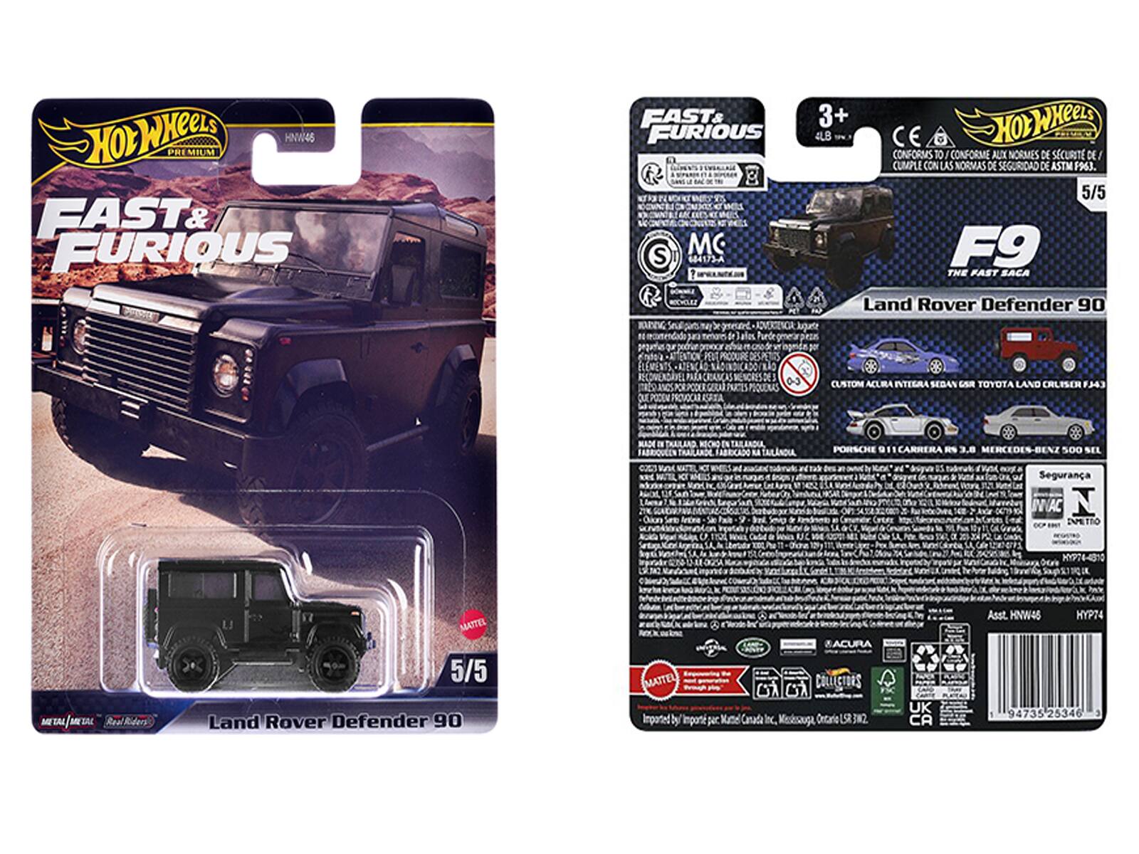 HOT WHEELS PREMIUM  
FAST & FURIOUS  
1 Na MO S 684173-A  
3+ OWHEe 4LB  
CONFORMS TO CONFORME ALIX NORMES DE SCURIT DE CUMPLE CON LAS NORMAS DE SEGURIDAD DE ASTM  
5/5 F9 THE FAST SACA  
Land Rover Defender 90  
CROANCAS PROVOCAR SITA CUSTOM ACURA INTIGRA SEDAN ESR TOYOTA LAND CRUISER  
WAD I FABRULEN TRAILANDE FABRICADO kA TAILNDIA x  
PORSCHE 911 CARRERA RS 3.8 MERCEDES-BENZ 500 SEL  
Segurana NVAC  
Dn_O KYP76-4310 / TAL  
Real MATTEL  
5/5 Land Rover Defender 90  
MATTEL  
Imported by ACURA COLLECTORS G7 G7 per Kutte Canada Inc.  
Kesksauga Onitarie 3N2 UK CA  
Asst. HNW45 HYP74 94735 2