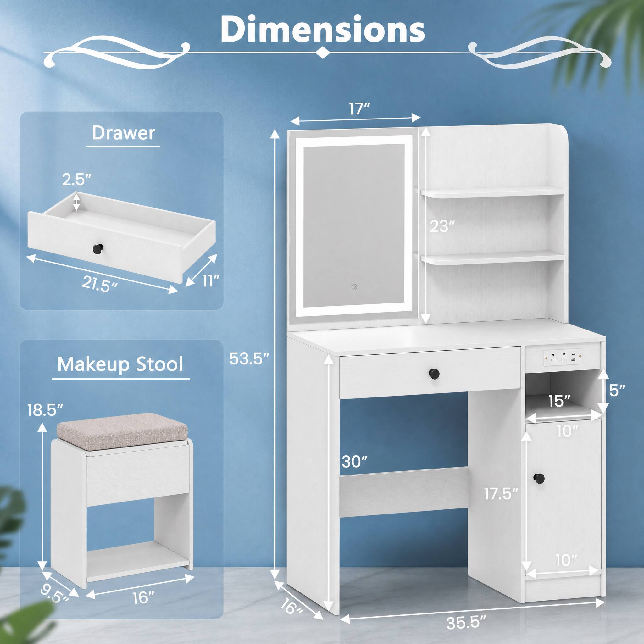 Dimensions

Drawer
- 2.5"
- 21.5"
- 11"

Makeup Stool
- 18.5"
- 53.5"
- 15"
- 10"
- 5"
- 30"
- 17.5"
- 9.5"
- 16"
- 16"
- 35.5"