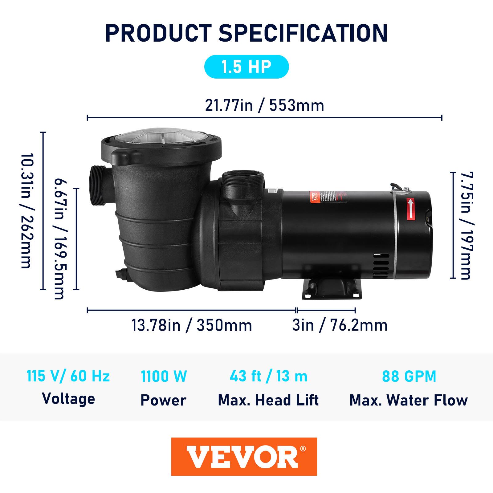 PRODUCT SPECIFICATION

1.5 HP

21.77in / 553mm

10.31in / 262mm

6.67in / 169.5mm

7.75in / 197mm

13.78in / 350mm

3in / 76.2mm

115 V/ 60 Hz

1100 W

43 ft / 13 m

88 GPM

Max. Head Lift

Max. Water Flow

VEVOR