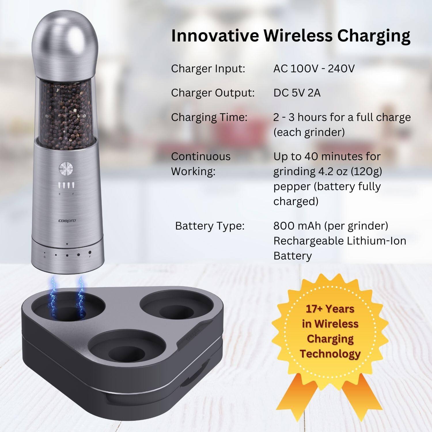 Innovative Wireless Charging

Charger Input: AC 100V - 240V  
Charger Output: DC 5V 2A  
Charging Time: 2 - 3 hours for a full charge (each grinder)  
Continuous Working: Up to 40 minutes for grinding 4.2 oz (120g) pepper (battery fully charged)  
Battery Type: 800 mAh (per grinder) Rechargeable Lithium-Ion Battery  
17+ Years in Wireless Charging Technology