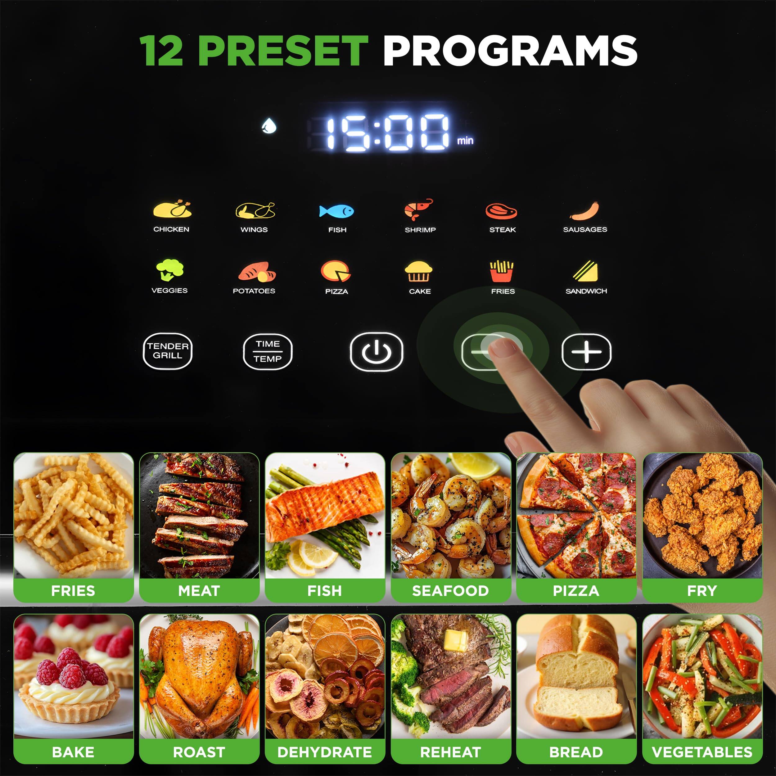 12 PRESET PROGRAMS

15:00 min

CHICKEN WINGS FISH SHRIMP STEAK SAUSAGES VEGGIES POTATOES PIZZA CAKE FRIES SANDWICH

TENDER GRILL TIME TEMP

FRIES MEAT FISH SEAFOOD PIZZA FRY BAKE ROAST DEHYDRATE REHEAT BREAD VEGETABLES