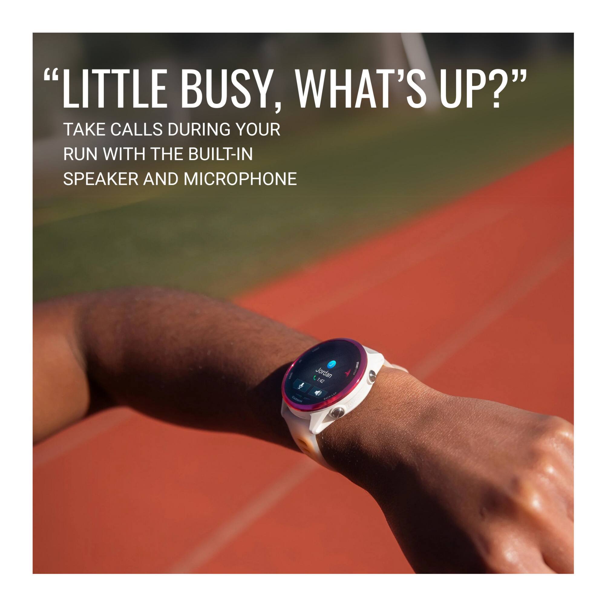 "LITTLE BUSY, WHAT'S UP?" TAKE CALLS DURING YOUR RUN WITH THE BUILT-IN SPEAKER AND MICROPHONE.