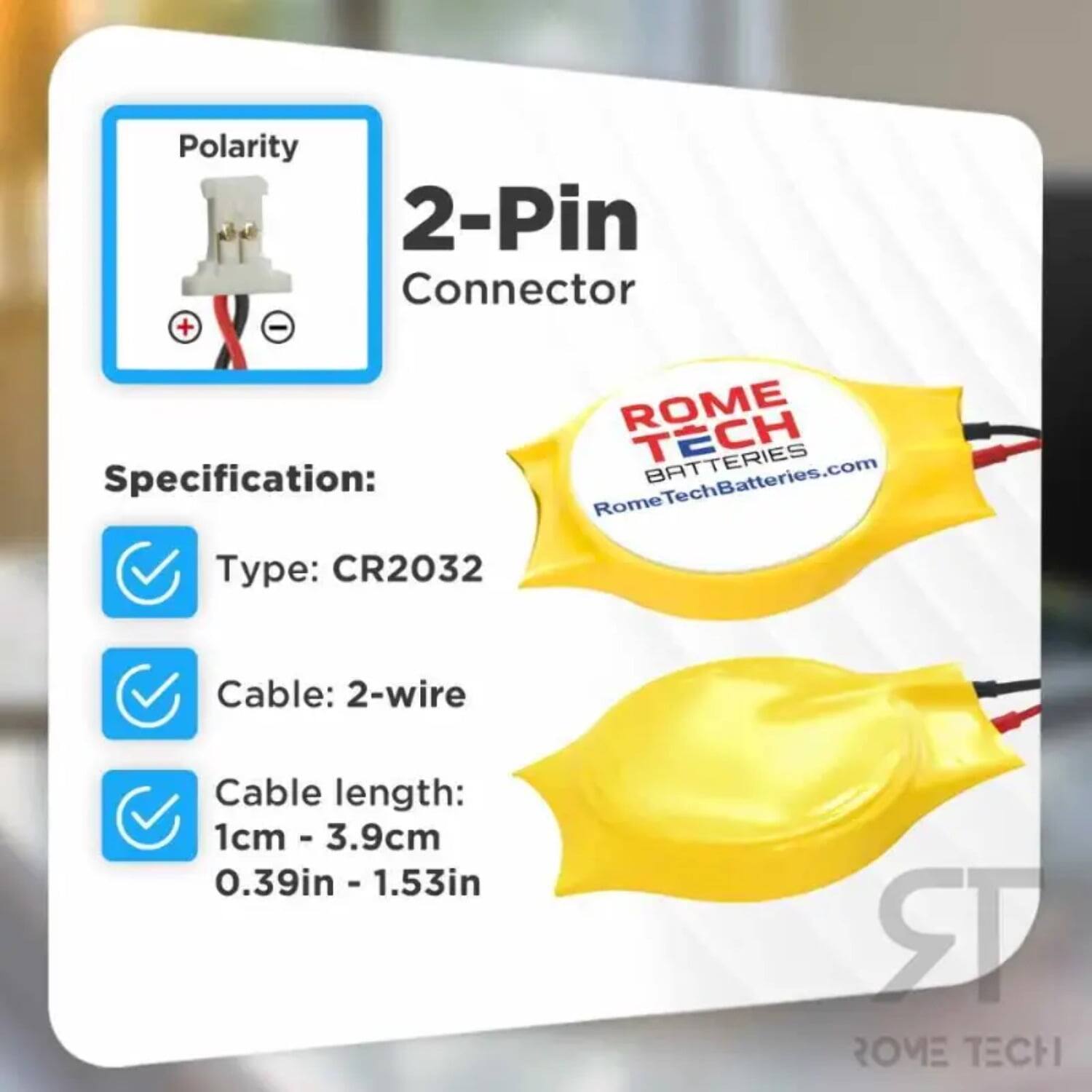 Polarity 2-Pin Connector  
Specification:  
ROME TECH BATTERIES  
RomeTechBatteries.com  
Type: CR2032  
Cable: 2-wire  
Cable length: 1cm - 3.9cm (0.39in - 1.53in)