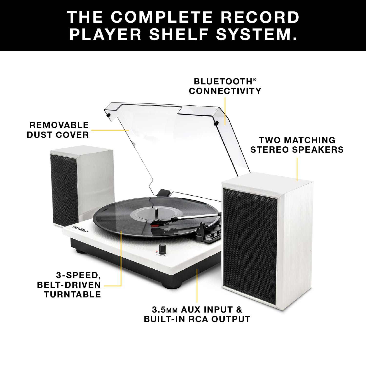 THE COMPLETE RECORD PLAYER SHELF SYSTEM.
- BLUETOOTH CONNECTIVITY
- REMOVABLE DUST COVER
- TWO MATCHING STEREO SPEAKERS
- 3-SPEED, BELT-DRIVEN TURNTABLE
- 3.5MM AUX INPUT & BUILT-IN RCA OUTPUT