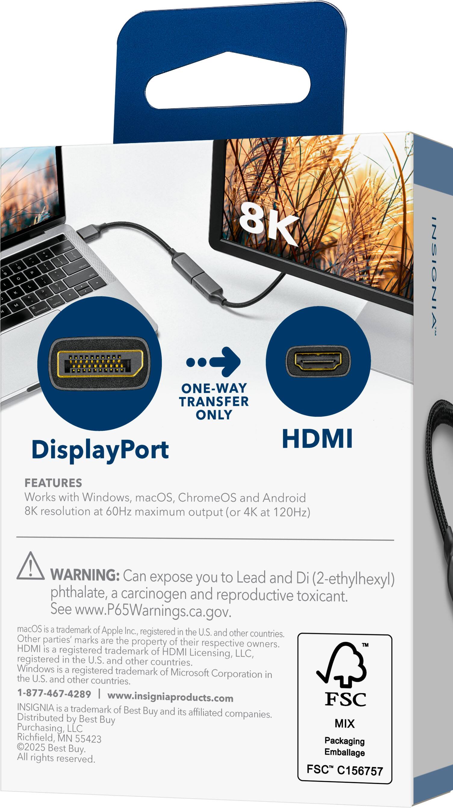 8K S 9 P D i 1 L 7 R . 1 - M T ONE-WAY TRANSFER ONLY HDMI DisplayPort FEATURES Works with Windows, macOS, ChromeOS and Android 8K resolution at 60Hz maximum output (or 4K at 120Hz) INSIGNIA WARNING: Can expose you to Lead and Di (2-ethylhexyl) phthalate, a carcinogen and reproductive toxicant. See www.P65Warnings.ca.gov. macOS is a trademark of Apple Inc., registered in the U.S. and other countries. Other parties' marks are the property of their respective owners. HDMI is a registered trademark of HDMI Licensing, LLC, registered in the U.S. and other countries. Windows is a registered trademark of Microsoft Corporation in the U.S. and other countries. 1-877-467-4289 www.insigniaproducts.com FSC INSIGNIA is a trademark of Best Buy and its affiliated companies. Distributed by Best Buy Purchasing, LLC Richfield, MN 55423 Packaging 2025 Best Buy. All rights reserved. FSC C156757