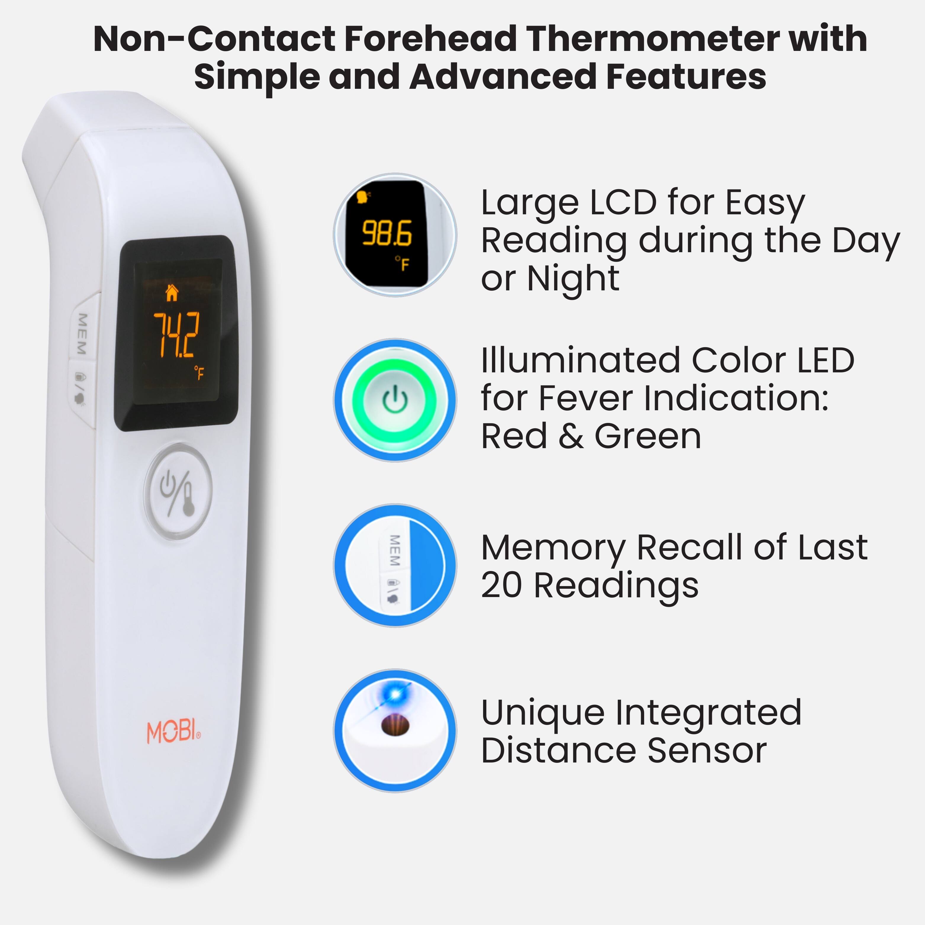 Non-Contact Forehead Thermometer with Simple and Advanced Features

- Large LCD for Easy Reading during the Day or Night
- Illuminated Color LED for Fever Indication: Red & Green
- Memory Recall of Last 20 Readings
- Unique Integrated Distance Sensor