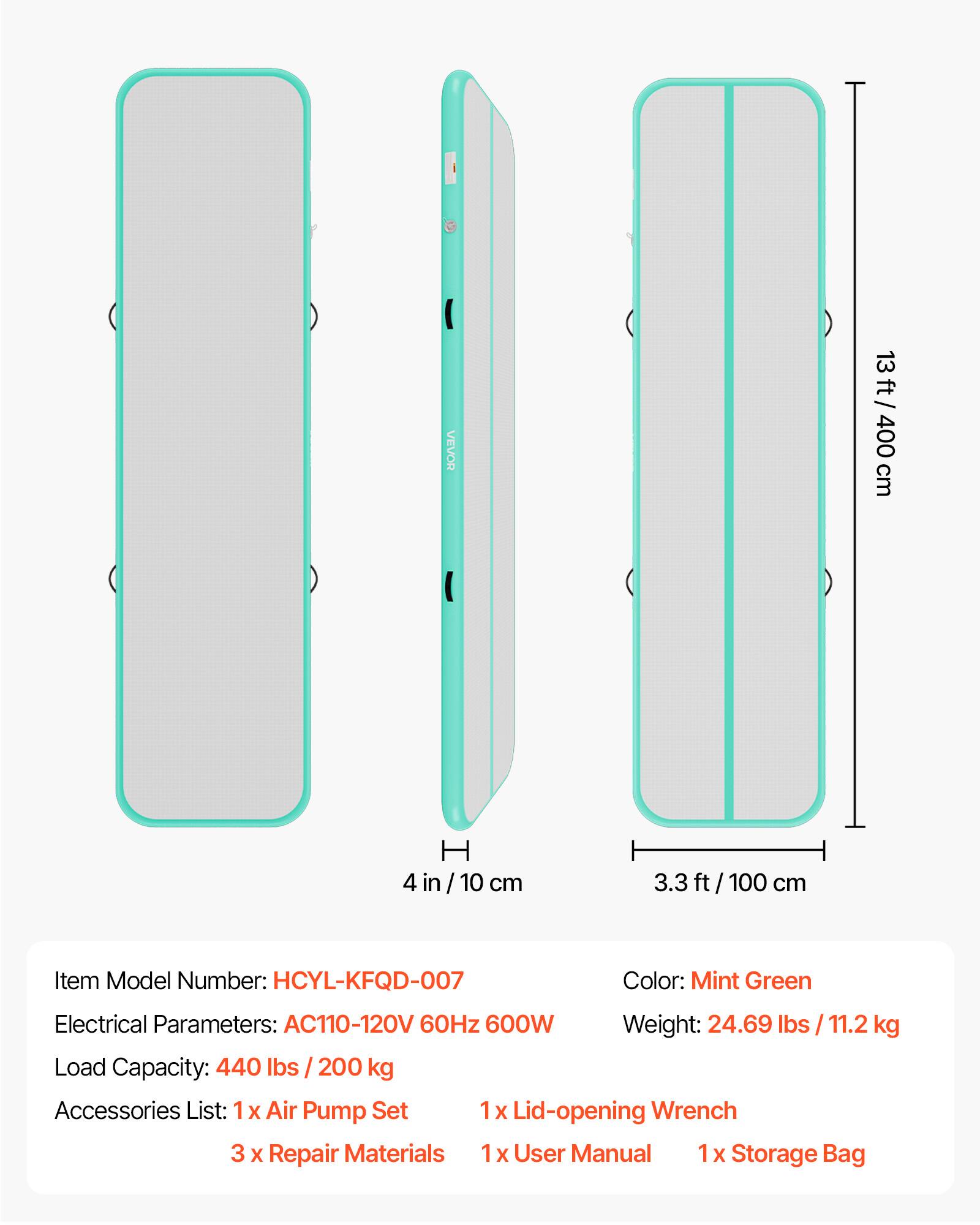 VEVOR 13 ft / 400 cm  
H 4 in / 10 cm  
3.3 ft / 100 cm  

Item Model Number: HCYL-KFQD-007  
Color: Mint Green  
Electrical Parameters: AC110-120V 60Hz 600W  
Weight: 24.69 lbs / 11.2 kg  
Load Capacity: 440 lbs / 200 kg  

Accessories List:  
1 x Air Pump Set  
1 x Lid-opening Wrench  
3 x Repair Materials  
1 x User Manual  
1 x Storage Bag