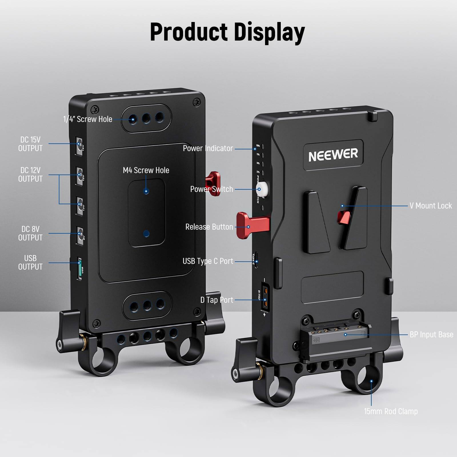 Product Display

- 3/4" Screw Hole
- DC 15V OUTPUT
- DC 12V OUTPUT
- M4 Screw Hole
- Power Indicator
- Power Switch
- DC 8V OUTPUT
- Release Button
- USB OUTPUT
- USB Type C Port
- D Tap Port
- 2 BP Input
- Base
- 15mm Rod Clamp
- V Mount Lock
- NEENER