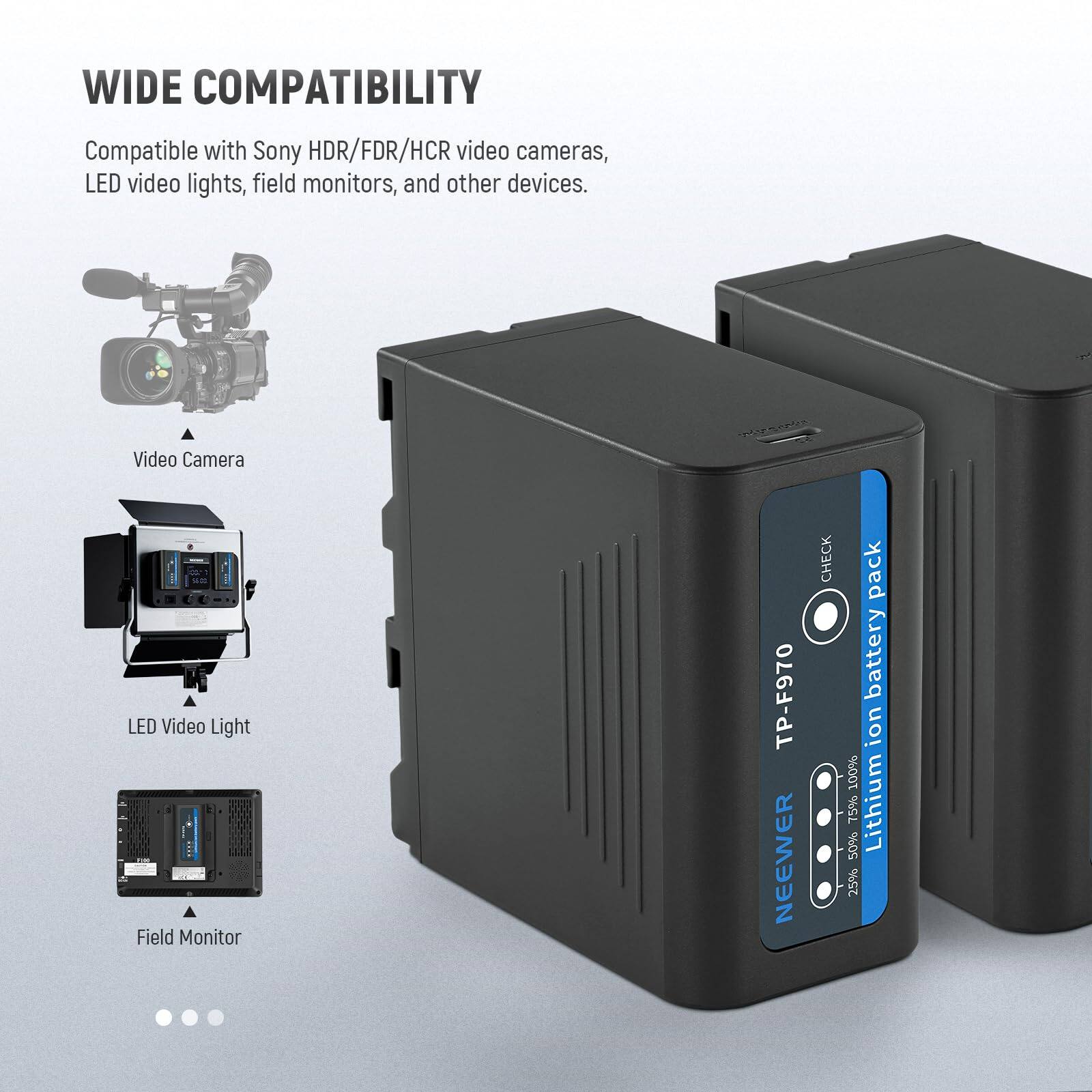 WIDE COMPATIBILITY  
Compatible with Sony HDR/FDR/HCR video cameras, LED video lights, field monitors, and other devices.  

Video Camera  
LED Video Light  
Field Monitor  

TP-F970  
NEEWER  
Lithium Ion Battery Pack  
100% 50% 75% 25%