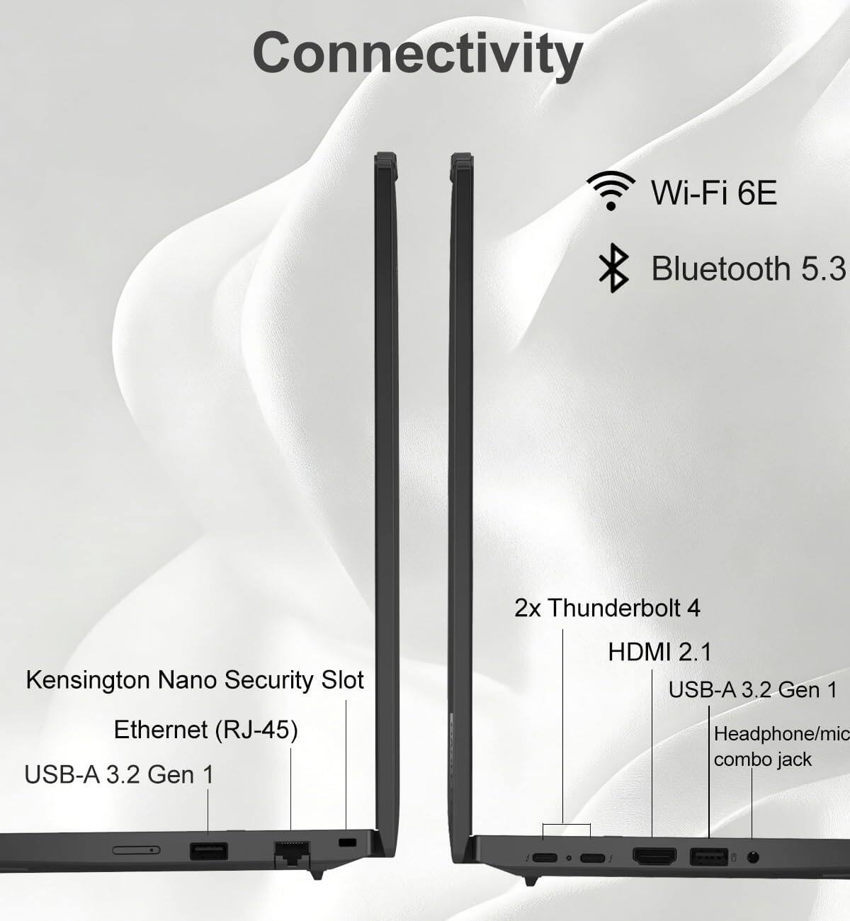 Connectivity  
Wi-Fi 6E  
Bluetooth 5.3  
2x Thunderbolt 4  
Kensington Nano Security Slot  
Ethernet (RJ-45)  
USB-A 3.2 Gen 1  
HDMI 2.1  
USB-A 3.2 Gen 1  
Headphone/mic combo jack