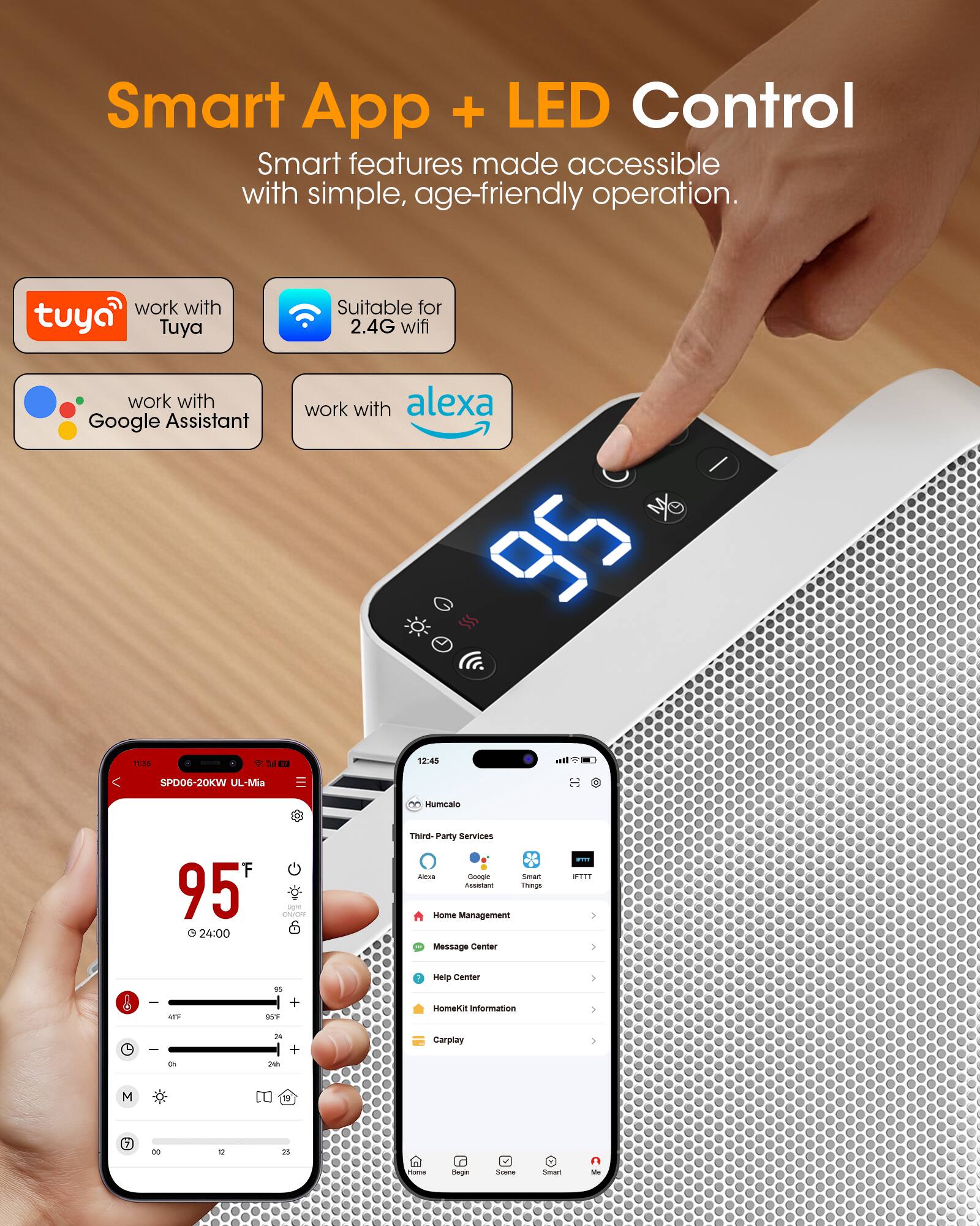 Smart App + LED Control  
Smart features made accessible with simple, age-friendly operation.

- work with Tuya
- Suitable for 2.4G wifi
- work with Google Assistant
- work with alexa

11:05  
Sal  
12:45  
all  
SPD06-20KW UL-Mia  
00 Humcalo  
F 95 24:00  
sight CRUOR  
Third-Party Services KING Google Smart Assistant Things Home Management Message Center  
FFF PTTT  
-  
AITE  
" +  
Help Center HomeKit Information  

Oh  
24 24h  
+  
Carplay  
M  
"  
00  
12  
25  
COOKING  
Dieges  
SHOPPE  
CONT  
n Me