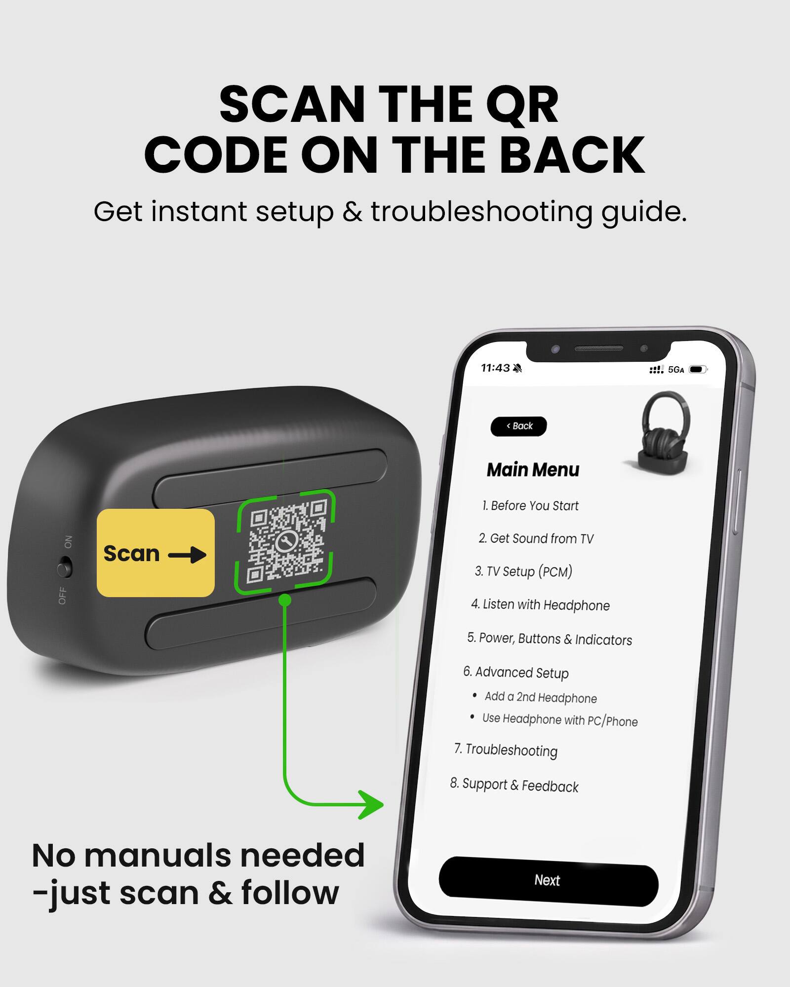 SCAN THE QR CODE ON THE BACK  
Get instant setup & troubleshooting guide.

11:43 SGA  
Back Main Menu  
1. Before You Start  
2. Get Sound from TV  
3. TV Setup (PCM)  
4. Listen with Headphone  
5. Power, Buttons & Indicators  
6. Advanced Setup  
   - Add a 2nd Headphone  
   - Use Headphone with PC/Phone  
7. Troubleshooting  
8. Support & Feedback  

No manuals needed - just scan & follow
