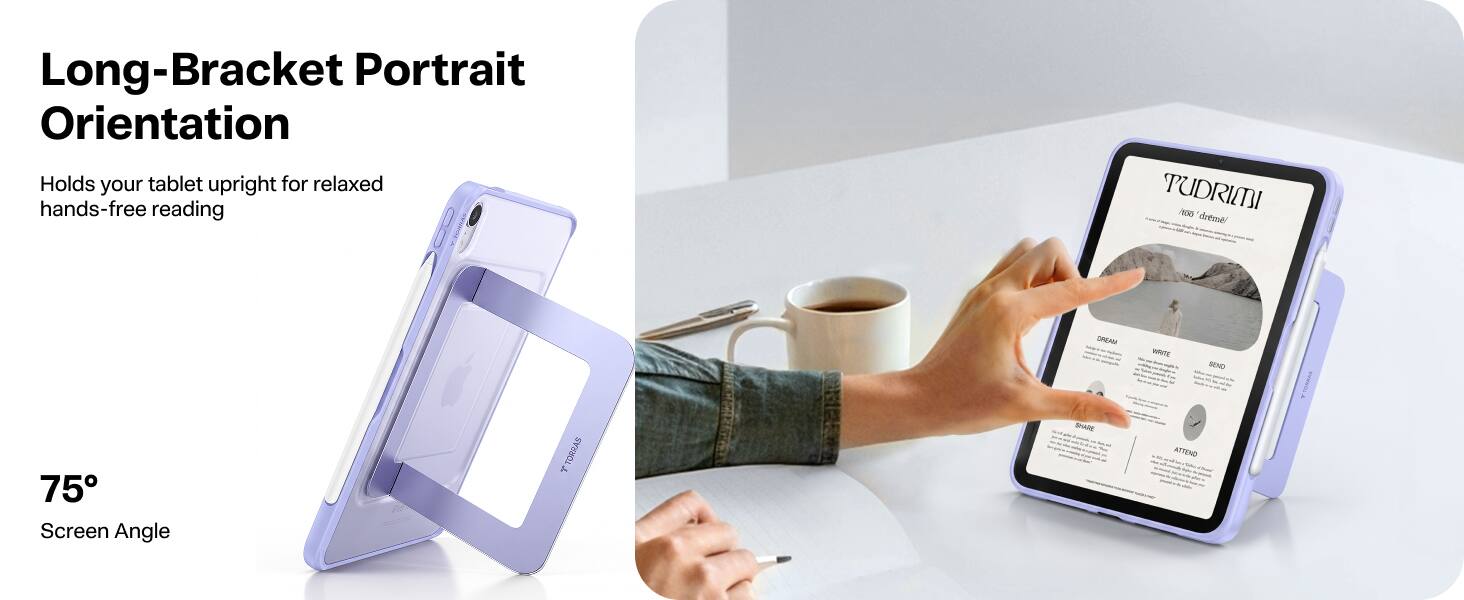 Long-Bracket Portrait Orientation  
Holds your tablet upright for relaxed hands-free reading  

75° Screen Angle  

PUDRIMI  
issus dreme  
DREAM  
WRITE  
SEND  
A  
75 Screen Angle  
Je TORRAS  
SHARE  
ATTEND
